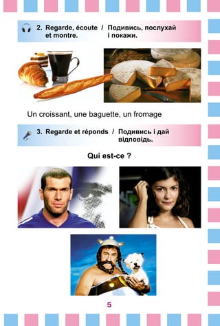 5
2.	 Regarde, écoute /	 Подивись, послухай
		 et montre. 	 і покажи.
Un croissant, une baguette, un fromage
3.	 Regarde et réponds /	 Подивись і дай
		 відповідь.
Qui est-ce ?
 