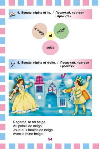 54
4.	 Écoute, répète et lis. /	 Послухай, повтори
			 і прочитай.
ei
beige
seize
la neige
5.	 Écoute, répète et récite. /	 Послухай, повтори
			 і розкажи.
Regarde, le roi beige,
Au palais de neige,
Joue aux boules de neige
Avec la reine beige.
 