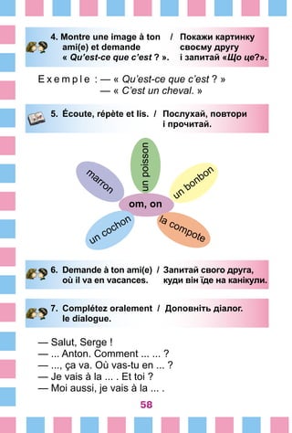 58
4. Montre une image à ton /	 Покажи картинку
		 ami(e) et demande 	 своєму другу
		 « Qu’est-ce que c’est ? ».	 і запитай «Що це?».
E x e m p l e  : — « Qu’est-ce que c’est ? »
— « C’est un cheval. »
5.	 Écoute, répète et lis. /	 Послухай, повтори
			 і прочитай.
unpoisson
оm, on
un
bonbonm
arron
un cochon la compote
6.	 Demande à ton ami(e) /	 Запитай свого друга,
		 où il va en vacances. 	 куди він їде на канікули.
7.	 Complétez oralement /	 Доповніть діалог.
		 le dialogue.
— Salut, Serge !
— ... Anton. Comment ... ... ?
— ..., ça va. Où vas-tu en ... ?
— Je vais à la ... . Et toi ?
— Moi aussi, je vais à la ... .
 