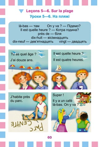 60
Leçons 5—6. Sur la plage
Уроки 5—6. На пляжі
là-bas — там On y va ? — Підемо?
Il est quelle heure ? — Котра година?
près de — біля
dix-huit — вісімнадцять
dix-neuf — дев’ятнадцять vingt — двадцять
Tu as quel âge ?
J’ai douze ans.
Il est quelle heure ?
Il est quatre heures.
J’habite près
du parc.
Super !
Il y a un café
là-bas. On y va ?
 