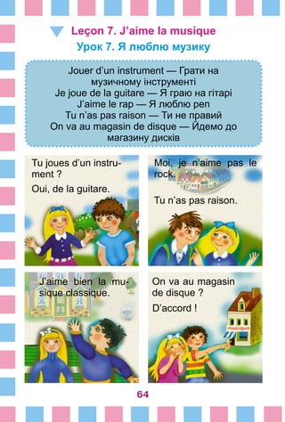 64
Leçon 7. J’aime la musique
Урок 7. Я люблю музику
Jouer d’un instrument — Грати на
музичному інструменті
Je joue de la guitare — Я граю на гітарі
J’aime le rap — Я люблю реп
Tu n’as pas raison — Ти не правий
On va au magasin de disque — Йдемо до
магазину дисків
Tu joues d’un instru-
ment ?
Oui, de la guitare.
Moi, je n’aime pas le
rock.
Tu n’as pas raison.
J’aime bien la mu-
sique classique.
D’accord !
On va au magasin
de disque ?
 