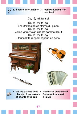 67
6.	 Écoute, lis et chante. /	 Послухай, прочитай
			 і заспівай.
Do, ré, mi, fa, sol
Do, ré, mi, fa, sol
Écoutez les notes claires du piano
Do, ré, mi, fa, sol
Violon vibre violon chante comme il faut
Do, ré, mi, fa, sol
Douce flûte répond, répond en écho
7.	 Lis les paroles de la /	 Прочитай слова пісні
		 chanson à tes parents 	 батькам і заспівай
		 et chante avec eux. 	 з ними.
 