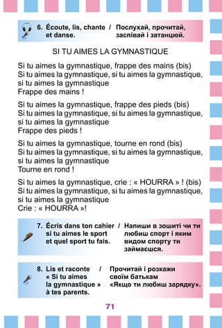 71
6.	 Écoute, lis, chante /	 Послухай, прочитай,
		 et danse. 	 заспівай і затанцюй.
SI TU AIMES LA GYMNASTIQUE
Si tu aimes la gymnastique, frappe des mains (bis)
Si tu aimes la gymnastique, si tu aimes la gymnastique,
si tu aimes la gymnastique
Frappe des mains !
Si tu aimes la gymnastique, frappe des pieds (bis)
Si tu aimes la gymnastique, si tu aimes la gymnastique,
si tu aimes la gymnastique
Frappe des pieds !
Si tu aimes la gymnastique, tourne en rond (bis)
Si tu aimes la gymnastique, si tu aimes la gymnastique,
si tu aimes la gymnastique
Tourne en rond !
Si tu aimes la gymnastique, crie : « HOURRA » ! (bis)
Si tu aimes la gymnastique, si tu aimes la gymnastique,
si tu aimes la gymnastique
Crie : « HOURRA »!
7.	 Écris dans ton cahier /	 Напиши в зошиті чи ти
		 si tu aimes le sport 	 любиш спорт і яким
		 et quel sport tu fais. 	 видом спорту ти
			 займаєшся.
8.	 Lis et raconte /	 Прочитай і розкажи
		 « Si tu aimes 	 своїм батькам
		 la gymnastique »	 «Якщо ти любиш зарядку».
		 à tes parents.
 