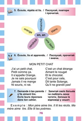 76
5.	 Écoute, répète et lis. /	 Послухай, повтори
			 і прочитай.
dimanche
en, an
blanc
une
dent
orange
vendredi
6.	 Écoute, lis et apprends. /	 Послухай, прочитай
			 і вивчи.
MON PETIT CHAT
J’ai un petit chat,
Petit comme ça.
Il s’appelle Orange.
Je ne sais pourquoi
Jamais il ne mange
Ni souris, ni rat.
C’est un chat étrange
Aimant le nougat
Et le chocolat.
C’est pour cela,
Dit tante Solange,
Qu’il ne grandit pas!
7.	 Demande à tes parents /	 Запитай своїх батьків
		 s’ils aiment lire. 	 чи люблять вони
		 Écris leurs réponses	 читати. Запиши їх
		 dans ton cahier. 	 відповіді у зошит.
E x e m p l e  : Mon père aime lire. Il lit les récits. Ma
mère aime lire. Elle lit les poèmes.
 