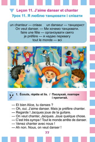 77
Leçon 11. J’aime danser et chanter
Урок 11. Я люблю танцювати і співати
un chanteur — співак un danseur — танцюрист
On veut danser. — Ми хочемо танцювати.
faire une fête — організувати свято
je préfère — я надаю перевагу
tout le monde — всі
1.	 Écoute, répète et lis. /	 Послухай, повтори
			 і прочитай.
— Et bien Alice, tu danses ?
— Oh, oui. J’aime danser. Mais je préfère chanter.
— Regarde ! Jacques joue de la guitare.
— On veut chanter, Jacques. Joue quelque chose.
— C’est très sympa ! Tout le monde arrête de danser.
—	Venez chanter avec nous !
—	Ah non. Nous, on veut danser !
 