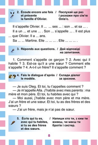 8
2.	 Écoute encore une fois / Послухай ще раз
		 et présente		 і розкажи про сім’ю
		 la famille d’Olivier.		 Олів’є.
Il s’appelle Olivier. Il ... ... ses ... : son ... et sa ... .
Il a un ... et une ... . Son ... s’appelle ... . Il est plus
... que Olivier. Il a ... ans.
Sa ... ... Martine. Elle ... ... ... . Elle ... ... ... .
3.	 Réponds aux questions. /	 Дай відповіді
			 на запитання.
1. Comment s’appelle ce garçon  ? 2. Avec qui il
habite ? 3. Est-ce qu’il a une sœur ? Comment elle
s’appelle ? 4. A-t-il un frère? Il s’appelle comment ?
4.	 Fais le dialogue d’après /	 Склади діалог
		 le modèle. 	 за зразком.
— Je suis Oleg. Et toi, tu t’appelles comment ?
— Je m’appelle Alla. J’habite avec mes parents : ma
mère et mon père. Et toi, tu habites avec qui ?
— Moi aussi, j’habite avec mon père et ma mère.
J’ai un frère et une sœur. Et toi, tu as des frères et des
sœurs ?
— J’ai un frère, mais je n’ai pas de sœur.
5.	 Écris qui tu es, /	 Напиши хто ти, з ким ти
		 avec qui tu habites,	 живеш, чи маєш ти
		 si tu as des frères 	 братів і сестер.
		 et des sœurs.
 