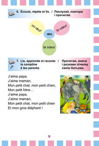 9
6.	 Écoute, répète et lis. /	 Послухай, повтори
			 і прочитай.
œu
le cœur
la sœur
un œ
uf
7.	 Lis, apprends et raconte /	 Прочитай, вивчи
		 la comptine 	 і розкажи лічилку
		 à tes parents.	 своїм батькам.
J’aime papa,
J’aime maman,
Mon petit chat, mon petit chien,
Mon petit frère…
J’aime papa,
J’aime maman,
Mon petit chat, mon petit chien
Et mon gros éléphant !
 