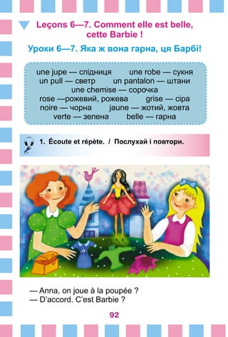 92
Leçons 6—7. Comment elle est belle,
cette Barbie !
Уроки 6—7. Яка ж вона гарна, ця Барбі!
une jupe — спідниця une robe — сукня
un pull — светр un pantalon — штани
une chemise — сорочка
rose —рожевий, рожева grise — сіра
noire — чорна jaune — жотий, жовта
verte — зелена belle — гарна
1.	 Écoute et répète. / Послухай і повтори.
— Anna, on joue à la poupée ?
— D’accord. C’est Barbie ?
 