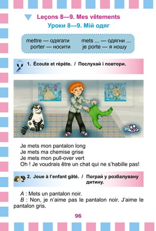 96
Leçons 8—9. Mes vêtements
Уроки 8—9. Мій одяг
mettre — одягати mets ... — одягни ...
porter — носити je porte — я ношу
1.	 Écoute et répète. / Послухай і повтори.
Je mets mon pantalon long
Je mets ma chemise grise
Je mets mon pull-over vert
Oh ! Je voudrais être un chat qui ne s’habille pas!
2.	 Joue à l’enfant gâté. /	 Пограй у розбалувану
			 дитину.
A : Mets un pantalon noir.
B : Non, je n’aime pas le pantalon noir. J’aime le
pantalon gris.
 