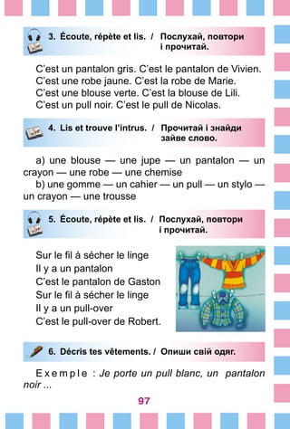 97
3.	 Écoute, répète et lis. /	 Послухай, повтори
			 і прочитай.
C’est un pantalon gris. C’est le pantalon de Vivien.
C’est une robe jaune. C’est la robe de Marie.
C’est une blouse verte. C’est la blouse de Lili.
C’est un pull noir. C’est le pull de Nicolas.
4.	 Lis et trouve l’intrus. /	 Прочитай і знайди
			 зайве слово.
a) une blouse — une jupe — un pantalon — un
crayon — une robe — une chemise
b) une gomme — un cahier — un pull — un stylo —
un crayon — une trousse
5.	 Écoute, répète et lis. /	 Послухай, повтори
			 і прочитай.
Sur le fil à sécher le linge
Il y a un pantalon
C’est le pantalon de Gaston
Sur le fil à sécher le linge
Il y a un pull-over
C’est le pull-over de Robert.
6.	 Décris tes vêtements. / Опиши свій одяг.
E x e m p l e  : Je porte un pull blanc, un pantalon
noir ...
 