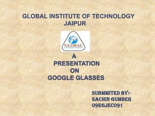 A
PRESENTATION
ON
GOOGLE GLASSES
SUBMMITED BY:-
SACHIN GUMBER
09EGJEC091
GLOBAL INSTITUTE OF TECHNOLOGY
JAIPUR
 