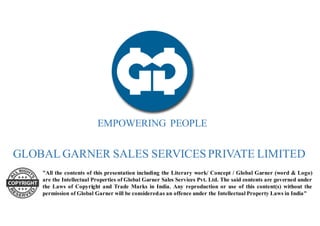 GLOBAL GARNER SALES SERVICES PRIVATE LIMITED
EMPOWERING PEOPLE
1
"All the contents of this presentation including the Literary work/ Concept / Global Garner (word & Logo)
are the Intellectual Properties of Global Garner Sales Services Pvt. Ltd. The said contents are governed under
the Laws of Copyright and Trade Marks in India. Any reproduction or use of this content(s) without the
permission of Global Garner will be considered as an offence under the Intellectual Property Laws in India"
 
