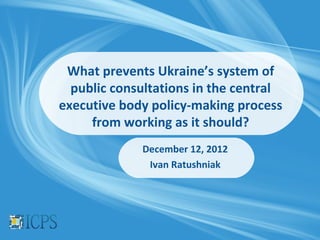 What prevents Ukraine’s system of
  public consultations in the central
executive body policy-making process
     from working as it should?
             December 12, 2012
              Ivan Ratushniak
 