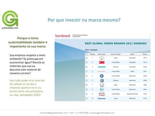 Por que investir na marca mesmo?


      Porque o tema
sustentabilidade também é
 importante na sua marca

Sua empresa respeita o meio
ambiente? Se preocupa em
economizar água? Recicla os
materiais que usa ou
descarta este material de
maneira correta?

Isso tudo pode virar uma dor
de cabeça se um dia a
empresa aparece na tv ou
jornal como uma poluidora,
ou seja, advogados $$$$!




                       contato@ggpublicidade.com | fone: 11 7969 0906 | www.ggpublicidade.com
 