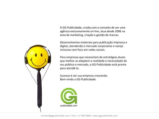 A GG Publicidade, criada com o conceito de ser uma
                 agência exclusivamente on line, atua desde 2006 na
                 área de marketing, criação e gestão de marcas.

                 Desenvolvemos materiais para publicação impressa e
                 digital, atendendo o mercado corporativo e varejo
                 inclusive com foco em redes sociais.

                 Para empresas que necessitam de estratégias atuais
                 que melhor se adaptem a realidade e necessidade do
                 seu público e mercado, a GG Publicidade está pronta
                 para atendê-lo.

                 Sucesso é ver sua empresa crescendo.
                 Bem-vindo a GG Publicidade.




contato@ggpublicidade.com | fone: 11 7969 0906 | www.ggpublicidade.com
 