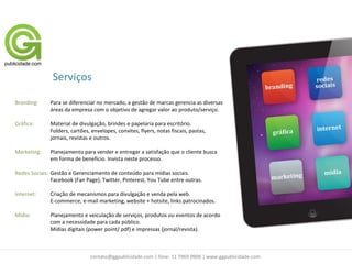 Serviços

Branding:     Para se diferenciar no mercado, a gestão de marcas gerencia as diversas
              áreas da empresa com o objetivo de agregar valor ao produto/serviço.

Gráfica:      Material de divulgação, brindes e papelaria para escritório.
              Folders, cartões, envelopes, convites, flyers, notas fiscais, pastas,
              jornais, revistas e outros.

Marketing:    Planejamento para vender e entregar a satisfação que o cliente busca
              em forma de benefício. Invista neste processo.

Redes Sociais: Gestão e Gerenciamento de conteúdo para mídias sociais.
               Facebook (Fan Page), Twitter, Pinterest, You Tube entre outras.

Internet:     Criação de mecanismos para divulgação e venda pela web.
              E-commerce, e-mail marketing, website + hotsite, links patrocinados.

Mídia:        Planejamento e veiculação de serviços, produtos ou eventos de acordo
              com a necessidade para cada público.
              Mídias digitais (power point/ pdf) e impressas (jornal/revista).



                               contato@ggpublicidade.com | fone: 11 7969 0906 | www.ggpublicidade.com
 