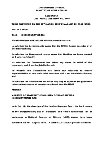 GOVERNMENT OF INDIA
MINISTRY OF HOME AFFAIRS
LOK SABHA
UNSTARRED QUESTION NO. 3448
TO BE ANSWERED ON THE 16TH
MARCH, 2021/ PHALGUNA 25, 1942 (SAKA)
NRC IN ASSAM
3448. SHRI GAURAV GOGOI:
Will the Minister of HOME AFFAIRS be pleased to state:
(a) whether the Government is aware that the NRC in Assam excludes over
one lakh Gorkhas;
(b) whether the Government is also aware that Gorkhas are being marked
as D voters arbitrarily;
(c) whether the Government has taken any steps for relief of the
community and if so, the details thereof;
(d) whether the Government has taken any measures to ensure
implementation of any such relief measures and if so, the details thereof;
and
(e) whether the Government has taken any step to expedite the grievance
redressal mechanism of members excluded from the NRC?
ANSWER
MINISTER OF STATE IN THE MINISTRY OF HOME AFFAIRS
(SHRI NITYANAND RAI)
(a) to (e): On the direction of the Hon’ble Supreme Court, the hard copies
of the supplementary list of inclusions and online family-wise list of
exclusions in National Register of Citizens (NRC), Assam have been
published on 31st
August, 2019. A total of 3,11,21,004 persons are found
 