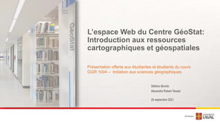 L’espace Web du Centre GéoStat:
Introduction aux ressources
cartographiques et géospatiales
Présentation offerte aux étudiantes et étudiants du cours
GGR 1004 – Initiation aux sciences géographiques
29 septembre 2021
Stéfano Biondo
Alexandre Robert-Tessier
 