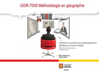 Stéfano Biondo et Gaston Quirion
13 septembre 2017
GGR-7009 Méthodologie en géographie
Introduction aux ressources cartographiques et
statistiques au Centre GéoStat
 