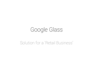 Google Glass 
Solution for a ‘Retail Business’ 
 