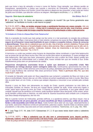 pelo que toma a taça da salvação e invoca o nome do Senhor. Essa salvação, que oferece perdão ao 
transgressor, apresenta-lhe a justiça que suporta o escrutínio do Onisciente, concede vitória sobre o 
poderoso inimigo de Deus e do homem, provê vida eterna e alegria ao seu possuidor, e bem pode ser motivo 
de júbilo aos humildes, que dela têm notícia e se alegram. Mensagens escolhidas, v. 1. p. 338-339. 
Segunda - Dois tipos de sabedoria Ano Bíblico: Rm 5–7 
2. Leia Tiago 3:15, 16. Como ele descreve a sabedoria do mundo? De que forma geralmente essa 
“sabedoria” se manifesta no mundo, e até mesmo na igreja? 
Tg 3:14-16, (ACF);14 Mas, se tendes amarga inveja, e sentimento faccioso em vosso coração, não vos 
glorieis, nem mintais contra a verdade. 15 Essa não é a sabedoria que vem do alto, mas é terrena, animal 
e diabólica. 16 Porque onde há inveja e espírito faccioso aí há perturbação e toda a obra perversa. 
“A Unidade em Cristo é a Nossa Mais Forte Testemunha” 
Não é a oposição do mundo que mais perigo nos faz correr; é o mal acariciado no coração dos professos 
crentes, que nos inflige o mais grave dano e mais retarda o progresso da causa de Deus. Não há meio mais 
seguro de enfraquecer nossa espiritualidade do que a inveja e a suspeita mútuas, cheias de censuras 
e desconfianças. "Essa não é a sabedoria que vem do alto, mas é terrena, animal e diabólica. Porque onde 
há inveja e espírito faccioso aí há perturbação e toda a obra perversa. Mas a sabedoria que do alto vem é, 
primeiramente, pura, depois pacífica, moderada, tratável, cheia de misericórdia e de bons frutos, sem 
parcialidade e sem hipocrisia." Tia. 3:15-17. 
A harmonia e a união que existem entre homens de disposições várias constituem o mais forte testemunho 
que se possa dar de que Deus enviou Seu Filho ao mundo para salvar os pecadores. É nosso privilégio dar 
este testemunho. Mas para isso fazer, precisamos colocar-nos sob a ordem de Cristo. Nosso caráter tem 
que ser moldado de conformidade com o caráter dEle, nossa vontade tem que ser rendida à Sua. Então 
trabalharemos juntos sem um pensamento de colisão. 
Pequeninas divergências acariciadas levam a ações que destroem a comunhão cristã. Não 
permitamos ao inimigo alcançar assim vantagens sobre nós. Continuemos aproximando-nos mais de 
Deus e uns dos outros. Então seremos como árvores de justiça, plantadas pelo Senhor e regadas pelo rio da 
vida. E quão frutíferos não seremos! Não disse porventura Cristo: "Nisto é glorificado Meu Pai, que deis 
muito fruto"? João 15:8. 
O coração do Salvador está posto em Seus seguidores que cumprem o propósito de Deus em toda a sua 
altura e profundidade. Devem eles ser um nEle, embora se achem espalhados por todo o mundo. Mas Deus 
não os pode fazer um em Cristo, a menos que estejam dispostos a renunciar a sua vontade pela vontade 
dEle. 
Quando o povo de Deus crer plenamente na oração de Cristo, quando praticarem na vida diária as 
instruções contidas na mesma, ver-se-á em nossas fileiras unidade de ação. Irmão achar-se-á ligado a 
irmão, pelos laços áureos do amor de Cristo. O Espírito de Deus, unicamente, é que pode efetuar esta 
unidade. Aquele que Se santificou a Si mesmo, pode santificar também Seus discípulos. A Ele unidos, achar-se- 
ão também unidos entre si mesmos, na mais santa fé. Quando buscarmos esta unidade com o empenho 
que Deus deseja empreguemos, ela nos virá. 
Não é o grande número de instituições, grandes edifícios, e a aparência externa, que Deus requer, mas a 
ação harmoniosa de um povo peculiar, um povo escolhido por Deus e precioso, unido um ao outro, 
tendo a vida escondida com Cristo em Deus. Cada homem deve estar em seu lugar, desempenhando a 
sua tarefa, exercendo influência correta em pensamento, palavras e ações. Quando todos os obreiros assim 
procederem, e não antes, Sua obra será um todo completo e simétrico. Testimonies, vol. 8, pág. 183, 1904. 
3. Leia Tiago 3:17, 18; João 3:3-7; Colossenses 3:1, 2. O que esses textos dizem sobre a sabedoria 
“celestial”? 
Tg 3:17-18, (ACF); 17 Mas a sabedoria que do alto vem é, primeiramente pura, depois pacífica, 
moderada, tratável, cheia de misericórdia e de bons frutos, sem parcialidade, e sem hipocrisia. 18 Ora, 
o fruto da justiça semeia-se na paz, para os que exercitam a paz. 
rraammooss@@aaddvviirr..ccoomm 
 