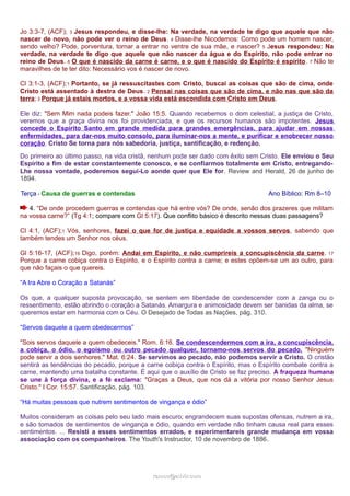 Jo 3:3-7, (ACF); 3 Jesus respondeu, e disse-lhe: Na verdade, na verdade te digo que aquele que não 
nascer de novo, não pode ver o reino de Deus. 4 Disse-lhe Nicodemos: Como pode um homem nascer, 
sendo velho? Pode, porventura, tornar a entrar no ventre de sua mãe, e nascer? 5 Jesus respondeu: Na 
verdade, na verdade te digo que aquele que não nascer da água e do Espírito, não pode entrar no 
reino de Deus. 6 O que é nascido da carne é carne, e o que é nascido do Espírito é espírito. 7 Não te 
maravilhes de te ter dito: Necessário vos é nascer de novo. 
Cl 3:1-3, (ACF);1 Portanto, se já ressuscitastes com Cristo, buscai as coisas que são de cima, onde 
Cristo está assentado à destra de Deus. 2 Pensai nas coisas que são de cima, e não nas que são da 
terra; 3 Porque já estais mortos, e a vossa vida está escondida com Cristo em Deus. 
Ele diz: "Sem Mim nada podeis fazer." João 15:5. Quando recebemos o dom celestial, a justiça de Cristo, 
veremos que a graça divina nos foi providenciada, e que os recursos humanos são impotentes. Jesus 
concede o Espírito Santo em grande medida para grandes emergências, para ajudar em nossas 
enfermidades, para dar-nos muito consolo, para iluminar-nos a mente, e purificar e enobrecer nosso 
coração. Cristo Se torna para nós sabedoria, justiça, santificação, e redenção. 
Do primeiro ao último passo, na vida cristã, nenhum pode ser dado com êxito sem Cristo. Ele enviou o Seu 
Espírito a fim de estar constantemente conosco, e se confiarmos totalmente em Cristo, entregando- 
Lhe nossa vontade, poderemos segui-Lo aonde quer que Ele for. Review and Herald, 26 de junho de 
1894. 
Terça - Causa de guerras e contendas Ano Bíblico: Rm 8–10 
4. “De onde procedem guerras e contendas que há entre vós? De onde, senão dos prazeres que militam 
na vossa carne?” (Tg 4:1; compare com Gl 5:17). Que conflito básico é descrito nessas duas passagens? 
Cl 4:1, (ACF);1 Vós, senhores, fazei o que for de justiça e equidade a vossos servos, sabendo que 
também tendes um Senhor nos céus. 
Gl 5:16-17, (ACF);16 Digo, porém: Andai em Espírito, e não cumprireis a concupiscência da carne. 17 
Porque a carne cobiça contra o Espírito, e o Espírito contra a carne; e estes opõem-se um ao outro, para 
que não façais o que quereis. 
“A Ira Abre o Coração a Satanás” 
Os que, a qualquer suposta provocação, se sentem em liberdade de condescender com a zanga ou o 
ressentimento, estão abrindo o coração a Satanás. Amargura e animosidade devem ser banidas da alma, se 
queremos estar em harmonia com o Céu. O Desejado de Todas as Nações, pág. 310. 
“Servos daquele a quem obedecermos” 
"Sois servos daquele a quem obedeceis." Rom. 6:16. Se condescendermos com a ira, a concupiscência, 
a cobiça, o ódio, o egoísmo ou outro pecado qualquer, tornamo-nos servos do pecado. "Ninguém 
pode servir a dois senhores." Mat. 6:24. Se servimos ao pecado, não podemos servir a Cristo. O cristão 
sentirá as tendências do pecado, porque a carne cobiça contra o Espírito, mas o Espírito combate contra a 
carne, mantendo uma batalha constante. É aqui que o auxílio de Cristo se faz preciso. A fraqueza humana 
se une à força divina, e a fé exclama: "Graças a Deus, que nos dá a vitória por nosso Senhor Jesus 
Cristo." I Cor. 15:57. Santificação, pág. 103. 
“Há muitas pessoas que nutrem sentimentos de vingança e ódio” 
Muitos consideram as coisas pelo seu lado mais escuro; engrandecem suas supostas ofensas, nutrem a ira, 
e são tomados de sentimentos de vingança e ódio, quando em verdade não tinham causa real para esses 
sentimentos. ... Resisti a esses sentimentos errados, e experimentareis grande mudança em vossa 
associação com os companheiros. The Youth's Instructor, 10 de novembro de 1886. 
rraammooss@@aaddvviirr..ccoomm 
 