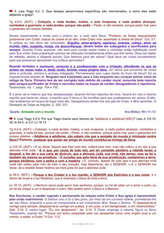 5. Leia Tiago 4:2, 3. Que desejos pecaminosos específicos são mencionados, e como eles estão 
afetando a igreja? 
Tg 4:2-3, (ACF); 2 Cobiçais, e nada tendes; matais, e sois invejosos, e nada podeis alcançar; 
combateis e guerreais, e nada tendes, porque não pedis. 3 Pedis, e não recebeis, porque pedis mal, para 
o gastardes em vossos deleites. 
Deveis experimentar a morte para o próprio eu, e viver para Deus. "Portanto, se fostes ressuscitados 
juntamente com Cristo, buscai as coisas lá do alto, onde Cristo vive, assentado à direita de Deus". Col. 3:1. 
O próprio eu não deve ser consultado. Orgulho, amor-próprio, egoísmo, avareza, cobiça, amor ao 
mundo, ódio, suspeita, inveja, vis desconfianças, devem todos ser subjugados e sacrificados para 
sempre. Quando Cristo aparecer, não será para corrigir esses males e conceder então habilitação moral 
para Sua vinda. Essa preparação precisa ser efetuada completamente antes que Ele venha. Deve ser objeto 
de reflexão, estudo e diligente estudo: Que faremos para ser salvos? Qual deve ser nosso procedimento 
para que possamos apresentar-nos a Deus aprovados? 
Quando tentados a murmurar, censurar e a condescender com a irritação, ofendendo os que se 
acham ao vosso redor e, deste modo, ferindo vossa própria alma, oh! deixai que provenha de vossa 
alma a profunda, sincera e ansiosa indagação: Permanecerei sem culpa diante do trono de Deus? Só os 
irrepreensíveis estarão ali. Ninguém será trasladado para o Céu enquanto seu coração estiver cheio do 
refugo da Terra. Primeiro tem de ser corrigido todo defeito do caráter moral, removida toda mancha 
pelo sangue purificador de Cristo e vencidos todos os traços de caráter desagradáveis e repulsivos. 
Testimonies, vol. 1, págs. 704 e 705. 
É o amor de si mesmo que traz desassossego. Quando formos nascidos de cima, haverá em nós o mesmo 
espírito que havia em Jesus, o espírito que O levou a Se humilhar para que pudéssemos ser salvos. Então, 
não andaremos em busca do lugar mais alto. Desejaremos sentar-nos aos pés de Cristo, e dEle aprender. O 
Desejado de Todas as Nações, p. 330, 331. 
Quarta - Amizade com o mundo Ano Bíblico: Rm 11–13 
6. Leia Tiago 4:2-4. Por que Tiago chama seus leitores de “adúlteros e adúlteras”(ARC)? Leia Jr 3:6-10, 
20; Is 54:5; Jr 2:2; Lc 16:13 
Tg 4:2-4, (ACF); 2 Cobiçais, e nada tendes; matais, e sois invejosos, e nada podeis alcançar; combateis e 
guerreais, e nada tendes, porque não pedis. 3 Pedis, e não recebeis, porque pedis mal, para o gastardes em 
vossos deleites. 4 Adúlteros e adúlteras, não sabeis vós que a amizade do mundo é inimizade contra 
Deus? Portanto, qualquer que quiser ser amigo do mundo constitui-se inimigo de Deus. 
Jr 3:6-10, (ACF); 6 E eu disse: Depois que fizer tudo isto, voltará para mim; mas não voltou; e viu isto a sua 
aleivosa irmã Judá. 7 E vi que, por causa de tudo isto, por ter cometido adultério a rebelde Israel, a 
despedi, e lhe dei a sua carta de divórcio, que a aleivosa Judá, sua irmã, não temeu; mas se foi e 
também ela mesma se prostituiu. 8 E sucedeu que pela fama da sua prostituição, contaminou a terra; 
porque adulterou com a pedra e com a madeira. 9 E, contudo, apesar de tudo isso a sua aleivosa irmã 
Judá não voltou para mim de todo o seu coração, mas falsamente, diz o SENHOR. 10 E o SENHOR me 
disse: Já a rebelde Israel mostrou-se mais justa do que a aleivosa Judá. 
Is 54:5, (ACF); 5 Porque o teu Criador é o teu marido; o SENHOR dos Exércitos é o seu nome; e o 
Santo de Israel é o teu Redentor; que é chamado o Deus de toda a terra. 
Lc 16:13, (ACF); 13 Nenhum servo pode servir dois senhores; porque, ou há de odiar um e amar o outro, ou 
se há de chegar a um e desprezar o outro. Não podeis servir a Deus e a Mamom. 
Nas Escrituras, o caráter sagrado e permanente da relação entre Cristo e Sua igreja é representado 
pela união matrimonial. O Senhor uniu a Si o Seu povo, por meio de um concerto solene, prometendo-lhe 
ser seu Deus, enquanto o povo se comprometia a ser unicamente dEle. Disse o Senhor: "E desposar-te-ei 
comigo para sempre; desposar-te-ei comigo em justiça, e em juízo, e em benignidade, e em misericórdias." 
Osé. 2:19. E noutro lugar: "Eu vos desposarei." Jer. 3:14. E Paulo emprega a mesma figura no Novo 
Testamento, quando diz: "Porque vos tenho preparado para vos apresentar como uma virgem pura a um 
marido, a saber, a Cristo." II Cor. 11:2. 
rraammooss@@aaddvviirr..ccoomm 
 