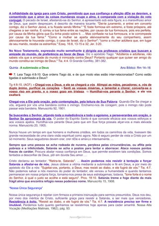 A infidelidade da igreja para com Cristo, permitindo que sua confiança e afeição dEle se desviem, e 
consentindo que o amor às coisas mundanas ocupe a alma, é comparada com a violação do voto 
conjugal. O pecado de Israel, afastando-se do Senhor, é apresentado sob esta figura; e o maravilhoso amor 
de Deus, que assim desprezam, é descrito de maneira tocante: "Dei-te juramento, e entrei em concerto 
contigo, diz o Senhor Jeová, e tu ficaste sendo Minha." "E foste formosa em extremo, e foste próspera, até 
chegares a ser rainha. E correu a tua fama entre as nações, por causa da tua formosura, pois era perfeita, 
por causa da Minha glória que Eu tinha posto sobre ti. ... Mas confiaste na tua formosura, e te corrompeste 
por causa da tua fama." "Como a mulher se aparta aleivosamente do seu companheiro, assim 
aleivosamente te houveste comigo, ó casa de Israel, diz o Senhor"; "como a mulher adúltera que, em lugar 
de seu marido, recebe os estranhos." Ezeq. 16:8, 13-15 e 32; Jer. 3:20. 
No Novo Testamento, expressão muito semelhante é dirigida aos professos cristãos que buscam a 
amizade do mundo, de preferência ao favor de Deus. Diz o apóstolo Tiago: "Adúlteros e adúlteras, não 
sabeis vós que a amizade do mundo é inimizade contra Deus? Portanto qualquer que quiser ser amigo do 
mundo constitui-se inimigo de Deus." Tia. 4:4. O Grande Conflito, 381-382. 
Quinta - A submissão a Deus Ano Bíblico: Rm 14–16 
7. Leia Tiago 4:8-10. Que ordens Tiago dá, e de que modo elas estão inter-relacionadas? Como estão 
ligadas à submissão a Deus? 
Tg 4:8-10, (ACF); 8 Chegai-vos a Deus, e ele se chegará a vós. Alimpai as mãos, pecadores; e, vós de 
duplo ânimo, purificai os corações. 9 Senti as vossas misérias, e lamentai e chorai; converta-se o 
vosso riso em pranto, e o vosso gozo em tristeza. 10 Humilhai-vos perante o Senhor, e ele vos 
exaltará. 
Chegai-vos a Ele pela oração, pela contemplação, pela leitura de Sua Palavra. Quando Ele Se chegar a 
vós, erguerá por vós uma bandeira contra o inimigo. Enchamo-nos de coragem; pois o inimigo não pode 
passar esta bandeira. Manuscrito 92, 1901. 
Se buscardes o Senhor, alijando toda a maledicência e todo o egoísmo, e perseverardes em oração, o 
Senhor Se aproximará de vós. O poder do Espírito Santo é que concede eficácia aos vossos esforços e 
aos vossos apelos. Humilhai-vos perante Deus para que em Sua força possais alçar-vos a mais elevada 
norma. Manuscrito 20, 1905. 
Nunca houve um tempo em que homens e mulheres cristãos, em todos os caminhos da vida, tivessem tão 
grande necessidade de uma clara visão espiritual como agora. Não é seguro perder de vista a Cristo por um 
só momento. Seus seguidores devem orar, crer nEle e amá-Lo intensamente. ... 
Sempre que uma pessoa se acha rodeada de nuvens, perplexa pelas circunstâncias, ou aflita pela 
pobreza e a infelicidade, Satanás se acha a postos para tentar e aborrecer. Ataca nossos pontos 
fracos de caráter. Procura abalar nossa confiança em Deus, que permite existirem tais condições. Somos 
tentados a desconfiar de Deus, pôr em dúvida Seu amor. … 
Cristo declarou ao tentador: "Retira-te, Satanás". ... Assim podemos nós resistir à tentação e forçar 
Satanás a afastar-se de nós. Jesus obteve a vitória mediante a submissão e fé em Deus, e por meio do 
apóstolo diz Ele a nós: "Sujeitai-vos, portanto, a Deus; mas resisti ao diabo, e ele fugirá de vós." Tia. 4:7. 
Não podemos salvar a nós mesmos do poder do tentador; ele venceu a humanidade e quando tentamos 
permanecer em nossa própria força, tornamo-nos presa de seus estratagemas; todavia, "torre forte é o nome 
do Senhor, à qual o justo se acolhe e está seguro". Prov. 18:10. Satanás treme e foge diante da mais 
frágil alma que encontra refúgio nesse poderoso nome. Manuscrito 15, 1908. 
“Nossa Única Segurança” 
Nossa única segurança é rejeitar com firmeza a primeira insinuação para sermos presumidos. Deus nos deu, 
por meio dos méritos de Cristo, suficiente graça para resistir a Satanás, e ser mais que vencedores. 
Resistência é êxito. "Resisti ao diabo, e ele fugirá de vós." Tia. 4:7. A resistência precisa ser firme e 
imutável. Perdemos tudo quanto ganhamos se resistirmos hoje apenas para ceder amanhã. Nossa Alta 
Vocação (Meditações Matinais, 1962), pág. 93. 
rraammooss@@aaddvviirr..ccoomm 
