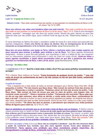 Lições Adultos Cristo e Sua lei
Lição 12 - A igreja de Cristo e a lei 14 a 21 de junho
Sábado à tarde - "Aqui está a perseverança dos santos; os que guardam os mandamentos de Deus e a fé
em Jesus." Ap 14:12, ARC
Deus nos colocou nas mãos uma bandeira sobre que está inscrito: "Aqui está a paciência dos santos;
aqui estão os que guardam os mandamentos de Deus e a fé de Jesus." Apoc. 14:12. Essa é uma mensagem
distinta, separada - mensagem que não deve dar sonido incerto. Deverá ela guiar, desviar um povo das
cisternas rotas que não contêm água, para a infalível Fonte da água da vida. Testemunhos Seletos v. 3. p.
151.
O nome Adventista do Sétimo Dia exibe o verdadeiro caráter de nossa fé e será próprio para persuadir aos
espíritos indagadores. Como uma flecha da aljava do Senhor, fere os transgressores da lei divina,
induzindo ao arrependimento e à fé no Senhor Jesus Cristo. Igreja Remanescente, 65.
Deus tem um povo distinto, uma igreja na Terra, inferior a nenhuma outra, mas a todas superior em
seus recursos para ensinar a verdade, para vindicar a Lei de Deus. Tem Deus agentes divinamente
designados - homens a quem Ele está guiando, que suportaram o calor e a fadiga do dia, que cooperam
com os instrumentos celestiais para promoverem o reino de Cristo em nosso mundo. Unam-se todos a
esses agentes escolhidos, e sejam afinal encontrados entre os que têm a paciência dos santos,
guardam os mandamentos de Deus, e têm a fé de Jesus. Igreja Remanescente, 53-54.
Domingo - De Adão a Noé
1. Leia Gênesis 2:16–3:7. Qual foi o teste dado a Adão e Eva? Por que seres perfeitos necessitariam de
tal teste?
16 E o Senhor Deus ordenou ao homem: "Coma livremente de qualquer árvore do jardim, 17 mas não
coma da árvore do conhecimento do bem e do mal, porque no dia em que dela comer, certamente
você morrerá". ...
A queda do homem
1 Ora, a serpente era o mais astuto de todos os animais selvagens que o Senhor Deus tinha feito. E ela
perguntou à mulher: "Foi isto mesmo que Deus disse: ‘Não comam de nenhum fruto das árvores do
jardim’? " 2 Respondeu a mulher à serpente: "Podemos comer do fruto das árvores do jardim, 3 mas
Deus disse: ‘Não comam do fruto da árvore que está no meio do jardim, nem toquem nele; do
contrário vocês morrerão’". 4 Disse a serpente à mulher: "Certamente não morrerão! 5 Deus sabe que,
no dia em que dele comerem, seus olhos se abrirão, e vocês serão como Deus, conhecedores do
bem e do mal". 6 Quando a mulher viu que a árvore parecia agradável ao paladar, era atraente aos olhos e,
além disso, desejável para dela se obter discernimento, tomou do seu fruto, comeu-o e o deu a seu marido,
que comeu também. 7 Os olhos dos dois se abriram, e perceberam que estavam nus; então juntaram
folhas de figueira para cobrir-se. Gn 2:16–3:7, NVI
Aqui se estabelece um princípio que se vê em todo o trato de Deus com os homens. O Senhor colocou
nossos primeiros pais no Jardim do Éden. Cercou-os de tudo aquilo que lhes poderia trazer felicidade, e
lhes ordenou que O reconhecessem como o possuidor de todas as coisas. Fez crescer, no jardim, toda
a árvore agradável à vista ou boa para comer; mas, dentre elas, fez uma reserva. De todas as demais, Adão
e Eva poderiam comer livremente; mas, sobre essa única árvore, disse Deus: "Dela não comerás." Gên.
2:17. Aí estava a prova de sua gratidão e lealdade a Deus. Conselho Sobre Mordomia, 66.
Contaram (os anjos) a Adão e Eva que Deus não os compelia a obedecer - que Ele não removera deles
o poder de contrariar Sua vontade; que eles eram agentes morais, livres para obedecer ou
desobedecer. Havia apenas uma proibição que Deus considerara próprio impor-lhes. Se
transgredissem a vontade de Deus, certamente morreriam. História da Redenção, 30.
ramos@advir.comramos@advir.com
 