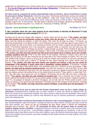 testificando os sofrimentos que a Cristo haviam de vir, e a glória que se lhes havia de seguir". I Ped. 1:10 e 
11. É a voz de Cristo que nos fala através do Antigo Testamento. "O testemunho de Jesus é o Espírito 
de Profecia." Apoc. 19:10. 
Em Seus ensinos, enquanto Se achava pessoalmente entre os homens, Jesus encaminhava a mente 
do povo para o Antigo Testamento. Disse Ele aos judeus: "Examinais as Escrituras, porque vós cuidais ter 
nelas a vida eterna, e são elas que de Mim testificam." João 5:39. Nesse tempo os livros do Antigo 
Testamento eram a única parte da Bíblia que existia. Outra vez declarou o Filho de Deus: "Têm Moisés e os 
profetas; ouçam-nos." E acrescentou: "Se não ouvem a Moisés e aos profetas, tampouco acreditarão, ainda 
que algum dos mortos ressuscite." Luc. 16:29 e 31. Patriarcas e Profetas, 366-367. 
Segunda - Jesus aprofundou o significado da lei Ano Bíblico: Ez 14–17 
3. Que contraste Jesus fez com cada aspecto da lei mencionada no Sermão da Montanha? A qual 
autoridade Ele apelou em cada exemplo? Mt 5:21-44 
Ouvistes que foi dito aos antigos: Não matarás; e, Quem matar será réu de juízo. 22 Eu, porém, vos digo 
que todo aquele que se encolerizar contra seu irmão, será réu de juízo; e quem disser a seu irmão: 
Raca, será réu diante do sinédrio; e quem lhe disser: Tolo, será réu do fogo do inferno. 23 Portanto, se 
estiveres apresentando a tua oferta no altar, e aí te lembrares de que teu irmão tem alguma coisa contra ti, 24 
deixa ali diante do altar a tua oferta, e vai conciliar-te primeiro com teu irmão, e depois vem apresentar a tua 
oferta. 25 Concilia-te depressa com o teu adversário, enquanto estás no caminho com ele; para que não 
aconteça que o adversário te entregue ao guarda, e sejas lançado na prisão. 26 Em verdade te digo que de 
maneira nenhuma sairás dali enquanto não pagares o último ceitil. 27 Ouvistes que foi dito: Não adulterarás. 
28 Eu, porém, vos digo que todo aquele que olhar para uma mulher para a cobiçar, já em seu coração 
cometeu adultério com ela. 29 Se o teu olho direito te faz tropeçar, arranca-o e lança-o de ti; pois te é 
melhor que se perca um dos teus membros do que seja todo o teu corpo lançado no inferno. 30 E, se a tua 
mão direita te faz tropeçar, corta-a e lança-a de ti; pois te é melhor que se perca um dos teus membros do 
que vá todo o teu corpo para o inferno. 31 Também foi dito: Quem repudiar sua mulher, dê-lhe carta de 
divórcio. 32 Eu, porém, vos digo que todo aquele que repudia sua mulher, a não ser por causa de 
infidelidade, a faz adúltera; e quem casar com a repudiada, comete adultério. 33 Outrossim, ouvistes 
que foi dito aos antigos: Não jurarás falso, mas cumprirás para com o Senhor os teus juramentos. 34 Eu, 
porém, vos digo que de maneira nenhuma jureis; nem pelo céu, porque é o trono de Deus; 35 nem pela 
terra, porque é o escabelo de seus pés; nem por Jerusalém, porque é a cidade do grande Rei; 36 nem jures 
pela tua cabeça, porque não podes tornar um só cabelo branco ou preto. 37 Seja, porém, o vosso falar: Sim, 
sim; não, não; pois o que passa daí, vem do Maligno. 38 Ouvistes que foi dito: Olho por olho, e dente por 
dente. 39 Eu, porém, vos digo que não resistais ao homem mau; mas a qualquer que te bater na face 
direita, oferece-lhe também a outra; 40 e ao que quiser pleitear contigo, e tirar-te a túnica, larga-lhe também a 
capa; 41 e, se qualquer te obrigar a caminhar mil passos, vai com ele dois mil. 42 Dá a quem te pedir, e não 
voltes as costas ao que quiser que lhe emprestes. 43 Ouvistes que foi dito: Amarás ao teu próximo, e odiarás 
ao teu inimigo. 44 Eu, porém, vos digo: Amai aos vossos inimigos, e orai pelos que vos perseguem. Mt 
5:21-44, ARA 
Tal era o espírito da lei que os rabis tão mal haviam interpretado como um frio e rígido código de 
cobranças. Consideravam-se melhores que os outros homens, e como com direito ao especial favor de 
Deus em virtude de seu nascimento israelita; mas Jesus indicou o espírito de amor perdoador como aquele 
que evidenciaria serem atuados por motivos mais elevados do que os mesmos publicanos e pecadores a 
quem eles desprezavam. 
Ele encaminhou Seus ouvintes ao Governador do Universo, sob a nova designação: Pai Nosso. Queria 
que compreendessem quão ternamente o coração de Deus por eles anelava. Ensinou que Deus cuida de 
toda alma perdida; que "como um pai se compadece de seus filhos, assim o Senhor Se compadece 
daqueles que O temem". Sal. 103:13. Tal concepção de Deus não foi jamais dada ao mundo por 
qualquer religião senão a da Bíblia. O paganismo ensina os homens a olharem para o Ser Supremo como 
objeto de temor em vez de amor - uma divindade maligna a ser apaziguada por sacrifícios, e não um Pai 
derramando sobre Seus filhos o dom do Seu amor. Mesmo o povo de Israel se tornara tão cego ao precioso 
ensino dos profetas acerca de Deus, que esta revelação de Seu paternal amor era coisa original, uma nova 
dádiva ao mundo. 
rraammooss@@aaddvviirr..ccoomm 
 