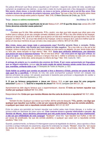 Os judeus afirmavam que Deus amava aqueles que O serviam - segundo seu ponto de vista, aqueles que 
cumpriam as exigências dos rabinos - e que todo o resto do mundo jazia sob o Seu desagrado e maldição. 
Não assim, disse Jesus; o mundo inteiro, os maus e os bons, acham-se sob o sol do Seu amor. Esta 
verdade devíeis ter aprendido da própria natureza; pois Deus "faz que o Seu Sol se levante sobre maus 
e bons e a chuva desça sobre justos e injustos". Mat. 5:45. O Maior Discurso de Cristo, pp. 73-74. 
Terça - Jesus e o sétimo mandamento Ano Bíblico: Ez 18–20 
4. Como Jesus expandiu o significado da lei em Mateus 5:27, 28? O que Ele disse nos versos 29 e 30? 
Como devemos entender essas palavras? 
Adultério 
Ouvistes que foi dito: Não adulterarás. 28 Eu, porém, vos digo que todo aquele que olhar para uma 
mulher para a cobiçar, já em seu coração cometeu adultério com ela. 29 Se o teu olho direito te faz tropeçar, 
arranca-o e lança-o de ti; pois te é melhor que se perca um dos teus membros do que seja todo o teu corpo 
lançado no inferno. 30 E, se a tua mão direita te faz tropeçar, corta-a e lança-a de ti; pois te é melhor que se 
perca um dos teus membros do que vá todo o teu corpo para o inferno. Mt 5:27-30, ARA 
Meu irmão, lança para longe todo o pensamento mau! Humilha perante Deus o coração. Então, 
abertos os teus olhos, não ficarás por mais tempo no lado negativo. "Se a tua mão ou o teu pé te faz 
tropeçar, corta-o e lança-o fora de ti; melhor é entrares na vida manco ou aleijado, do que, tendo duas mãos 
ou dois pés, seres lançado no fogo eterno." Mat. 18:8. Corta teus atributos defeituosos, por doloroso 
que possa ser isso à natureza humana. "Se um dos teus olhos" - tão vivos para ver algo que criticar, ou 
a que se opor - "te faz tropeçar, arranca-o e lança-o fora de ti; melhor é entrares na vida com um só dos 
teus olhos do que, tendo dois, seres lançado no inferno de fogo." Mat. 18:9. Carta 93, 1901. 
A entrega do próprio eu é a essência dos ensinos de Cristo. É por vezes apresentada em linguagem 
que se afigura autoritária, porque não há outro modo de salvar homens senão cortar fora as coisas 
que, mantidas, aviltarão todo o ser. O Desejado de Todas as Nações, p. 523. 
Cada hábito ou prática que conduz ao pecado e leva a desonra a Cristo, precisa ser posto de lado, 
seja qual for o sacrifício. A bênção do Céu não pode acompanhar qualquer homem em violação dos 
eternos princípios de justiça. Um pecado acariciado é bastante para promover a degradação do caráter e 
desviar a outros. Atos dos Apóstolos, p. 312. 
5. O que os fariseus perguntaram a Jesus em Mateus 19:3, e por que essa foi uma pergunta 
astuciosa? (Leia o v. 7). Qual foi a resposta de Jesus? Mt 19:4-9; compare com Mt 5:31, 32. 
Aproximaram-se dele alguns fariseus que o experimentavam, dizendo: É lícito ao homem repudiar sua 
mulher por qualquer motivo? Mt 19:3, ARA 
Responderam-lhe: Então por que mandou Moisés dar-lhe carta de divórcio e repudiá-la? Mt 19:7, ARA 
Divórcio 
Também foi dito: Qualquer que deixar sua mulher, dê-lhe carta de desquite. 32 Eu, porém, vos digo que 
qualquer que repudiar sua mulher, a não ser por causa de prostituição, faz que ela cometa adultério, 
e qualquer que casar com a repudiada comete adultério. Mt 5:31-32, ACF 
Entre os judeus era permitido ao homem repudiar sua mulher pelas mais triviais ofensas, e a mulher se 
achava então em liberdade de casar outra vez. Este costume levava a grande infelicidade e pecado. No 
Sermão do Monte, Jesus declarou plenamente que não podia haver dissolução do laço matrimonial, 
a não ser por infidelidade do voto conjugal. "Qualquer", disse Ele, "que repudiar sua mulher, a não ser 
por causa de prostituição, faz que ela cometa adultério; e qualquer que casar com a repudiada comete 
adultério." Mat. 5:32. 
Quando, posteriormente, os fariseus O interrogaram acerca da legalidade do divórcio, Jesus apontou a Seus 
ouvintes a antiga instituição do casamento, segundo foi ordenada na criação. "Moisés", disse Ele, "por causa 
da dureza do vosso coração, vos permitiu repudiar vossa mulher; mas, no princípio, não foi assim." Mat. 
19:8. 
rraammooss@@aaddvviirr..ccoomm 
 