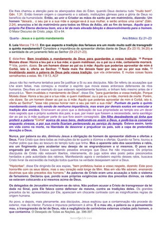 Ele lhes chamou a atenção para os abençoados dias do Éden, quando Deus declarou tudo "muito bom". 
Gên. 1:31. Então tiveram origem o casamento e o sábado, instituições gêmeas para a glória de Deus no 
benefício da humanidade. Então, ao unir o Criador as mãos do santo par em matrimônio, dizendo: Um 
homem "deixará... o seu pai e a sua mãe e apegar-se-á à sua mulher, e serão ambos uma carne" (Gên. 
2:24), enunciou a lei do matrimônio para todos os filhos de Adão, até ao fim do tempo. Aquilo que o 
próprio Pai Eterno declarou bom, era a lei da mais elevada bênção e desenvolvimento para o homem. 
O Maior Discurso de Cristo, págs. 63 e 64. 
Quarta - Jesus e o quinto mandamento Ano Bíblico: Ez 21–23 
6. Leia Marcos 7:9-13. Em que aspecto a tradição dos fariseus era um modo muito sutil de transgredir 
o quinto mandamento? Considere a importância de apresentar ofertas diante de Deus (Êx 23:15; 34:20) e 
a santidade de um juramento feito ao Senhor (Dt 23:21-23). 
E dizia-lhes: Bem invalidais o mandamento de Deus para guardardes a vossa tradição. 10 Porque 
Moisés disse: Honra a teu pai e a tua mãe; e quem maldisser, ou o pai ou a mãe, certamente morrerá. 
11 Vós, porém, dizeis: Se um homem disser ao pai ou à mãe: Aquilo que poderias aproveitar de mim é 
Corbã, isto é, oferta ao Senhor; 12 Nada mais lhe deixais fazer por seu pai ou por sua mãe, 13 
Invalidando assim a palavra de Deus pela vossa tradição, que vós ordenastes. E muitas coisas fazeis 
semelhantes a estas. Mc 7:9-13, ACF 
Jesus não fez nenhuma tentativa para Se justificar a Si ou aos discípulos. Não Se referiu às acusações que 
Lhe eram feitas, mas começou a mostrar o espírito que movia esses ardorosos defensores de ritos 
humanos. Deu-lhes um exemplo do que estavam repetidamente fazendo, e tinham feito mesmo antes de ir 
procurá-Lo. "Bem invalidais o mandamento de Deus", disse Ele, "para guardardes a vossa tradição. Porque 
Moisés disse: Honra a teu pai e a tua mãe; e quem maldisser, ou o pai ou a mãe, morrerá de morte. Porém, 
vós dizeis: Se um homem disser ao pai ou à mãe: Aquilo que poderias aproveitar de mim é Corbã, isto é, 
oferta ao Senhor"; "esse não precisa honrar nem a seu pai nem a sua mãe". Punham de parte o quinto 
mandamento como não sendo de nenhuma importância, mas eram por demais exatos em executar a 
tradição dos anciãos. Ensinavam ao povo que a dedicação de sua propriedade ao templo era um dever 
mais sagrado que o próprio sustento dos pais; e que, por maior que fossem a necessidade, seria sacrilégio 
dar ao pai ou à mãe qualquer parte do que fora assim consagrado. Um filho desobediente só tinha que 
proferir a palavra "Corbã" acerca de seus bens, dedicando-os assim a Deus, e podê-los-ia conservar 
enquanto vivesse, e por sua morte ficariam pertencendo ao serviço do templo. Estava assim, tanto 
em vida como na morte, na liberdade de desonrar e prejudicar os pais, sob a capa de pretendida 
devoção a Deus. 
Nunca, por palavra ou ato, diminuiu Jesus a obrigação do homem de apresentar dádivas e ofertas a 
Deus. Fora Cristo que dera todas as instruções da lei quanto a dízimos e ofertas. Quando na Terra, louvou a 
mulher pobre que deu ao tesouro do templo tudo que tinha. Mas o aparente zelo dos sacerdotes e rabis, 
era um fingimento para acobertar seu desejo de se engrandecerem a si mesmos. O povo era 
enganado por eles. Estava suportando pesados encargos que Deus lhe não impusera. Os próprios 
discípulos de Cristo não estavam libertos, inteiramente, do jugo sobre eles posto pelos preconceitos 
herdados e pela autoridade dos rabinos. Manifestando agora o verdadeiro espírito desses rabis, buscava 
Cristo livrar da escravidão da tradição todos quantos na verdade desejassem servir a Deus. 
"Hipócritas", disse Ele dirigindo-Se aos espias, "bem profetizou Isaías a vosso respeito, dizendo: Este povo 
honra-Me com os seus lábios, mas o seu coração está longe de Mim. Mas em vão Me adoram, ensinando 
doutrinas que são preceitos dos homens." As palavras de Cristo eram uma acusação a todo o sistema 
de farisaísmo. Declarou que, pondo suas próprias exigências acima dos preceitos divinos, os rabis 
se estavam colocando a si mesmos acima de Deus. 
Os delegados de Jerusalém encheram-se de raiva. Não podiam acusar a Cristo de transgressor da lei 
dada no Sinai, pois Ele falava como defensor da mesma, contra as tradições deles. Os grandes 
preceitos da lei, apresentados por Ele, apareciam em chocante contraste com as insignificantes regras de 
origem humana. 
Ao povo, e depois, mais plenamente, aos discípulos, Jesus explicou que a contaminação não procede do 
exterior, mas do interior. Pureza e impureza pertencem à alma. É o mau ato, a palavra ou o pensamento 
mau, a transgressão da lei de Deus, não a negligência de cerimônias externas criadas pelo homem, o 
que contamina. O Desejado de Todas as Nações, pp. 396-397. 
rraammooss@@aaddvviirr..ccoomm 
 