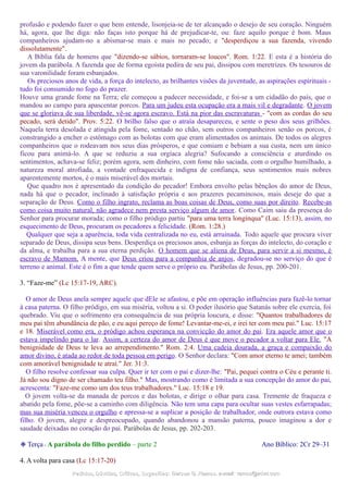 profusão e podendo fazer o que bem entende, lisonjeia-se de ter alcançado o desejo de seu coração. Ninguém
há, agora, que lhe diga: não faças isto porque há de prejudicar-te, ou: faze aquilo porque é bom. Maus
companheiros ajudam-no a abismar-se mais e mais no pecado; e "desperdiçou a sua fazenda, vivendo
dissolutamente".
A Bíblia fala de homens que "dizendo-se sábios, tornaram-se loucos". Rom. 1:22. E esta é a história do
jovem da parábola. A fazenda que de forma egoísta pedira de seu pai, dissipou com meretrizes. Os tesouros de
sua varonilidade foram esbanjados.
Os preciosos anos de vida, a força do intelecto, as brilhantes visões da juventude, as aspirações espirituais -
tudo foi consumido no fogo do prazer.
Houve uma grande fome na Terra; ele começou a padecer necessidade, e foi-se a um cidadão do país, que o
mandou ao campo para apascentar porcos. Para um judeu esta ocupação era a mais vil e degradante. O jovem
que se gloriava de sua liberdade, vê-se agora escravo. Está na pior das escravaturas - "com as cordas do seu
pecado, será detido". Prov. 5:22. O brilho falso que o atraía desapareceu, e sente o peso dos seus grilhões.
Naquela terra desolada e atingida pela fome, sentado no chão, sem outros companheiros senão os porcos, é
constrangido a encher o estômago com as bolotas com que eram alimentados os animais. De todos os alegres
companheiros que o rodeavam nos seus dias prósperos, e que comiam e bebiam a sua custa, nem um único
ficou para animá-lo. A que se reduziu a sua orgíaca alegria? Sufocando a consciência e aturdindo os
sentimentos, achava-se feliz; porém agora, sem dinheiro, com fome não saciada, com o orgulho humilhado, a
natureza moral atrofiada, a vontade enfraquecida e indigna de confiança, seus sentimentos mais nobres
aparentemente mortos, é o mais miserável dos mortais.
Que quadro nos é apresentado da condição do pecador! Embora envolto pelas bênçãos do amor de Deus,
nada há que o pecador, inclinado à satisfação própria e aos prazeres pecaminosos, mais deseje do que a
separação de Deus. Como o filho ingrato, reclama as boas coisas de Deus, como suas por direito. Recebe-as
como coisa muito natural, não agradece nem presta serviço algum de amor. Como Caim saiu da presença do
Senhor para procurar morada; como o filho pródigo partiu "para uma terra longínqua" (Luc. 15:13), assim, no
esquecimento de Deus, procuram os pecadores a felicidade. (Rom. 1:28.)
Qualquer que seja a aparência, toda vida centralizada no eu, está arruinada. Todo aquele que procura viver
separado de Deus, dissipa seus bens. Desperdiça os preciosos anos, esbanja as forças do intelecto, do coração e
da alma, e trabalha para a sua eterna perdição. O homem que se aliena de Deus, para servir a si mesmo, é
escravo de Mamom. A mente, que Deus criou para a companhia de anjos, degradou-se no serviço do que é
terreno e animal. Este é o fim a que tende quem serve o próprio eu. Parábolas de Jesus, pp. 200-201.
3. “Faze-me” (Lc 15:17-19, ARC).
O amor de Deus anela sempre aquele que dEle se afastou, e põe em operação influências para fazê-lo tornar
à casa paterna. O filho pródigo, em sua miséria, voltou a si. O poder ilusório que Satanás sobre ele exercia, foi
quebrado. Viu que o sofrimento era consequência de sua própria loucura, e disse: "Quantos trabalhadores de
meu pai têm abundância de pão, e eu aqui pereço de fome! Levantar-me-ei, e irei ter com meu pai." Luc. 15:17
e 18. Miserável como era, o pródigo achou esperança na convicção do amor do pai. Era aquele amor que o
estava impelindo para o lar. Assim, a certeza do amor de Deus é que move o pecador a voltar para Ele. "A
benignidade de Deus te leva ao arrependimento." Rom. 2:4. Uma cadeia dourada, a graça e compaixão do
amor divino, é atada ao redor de toda pessoa em perigo. O Senhor declara: "Com amor eterno te amei; também
com amorável benignidade te atraí." Jer. 31:3.
O filho resolve confessar sua culpa. Quer ir ter com o pai e dizer-lhe: "Pai, pequei contra o Céu e perante ti.
Já não sou digno de ser chamado teu filho." Mas, mostrando como é limitada a sua concepção do amor do pai,
acrescenta: "Faze-me como um dos teus trabalhadores." Luc. 15:18 e 19.
O jovem volta-se da manada de porcos e das bolotas, e dirige o olhar para casa. Tremente de fraqueza e
abatido pela fome, põe-se a caminho com diligência. Não tem uma capa para ocultar suas vestes esfarrapadas;
mas sua miséria venceu o orgulho e apressa-se a suplicar a posição de trabalhador, onde outrora estava como
filho. O jovem, alegre e despreocupado, quando abandonou a mansão paterna, pouco imaginou a dor e
saudade deixadas no coração do pai. Parábolas de Jesus, pp. 202-203.
❉ Terça - A parábola do filho perdido – parte 2 Ano Bíblico: 2Cr 29–31
4. A volta para casa (Lc 15:17-20)
Pedidos, Dúvidas, Críticas, Sugestões:Pedidos, Dúvidas, Críticas, Sugestões: Gerson G. Ramos.Gerson G. Ramos. e-mail:e-mail: ramos@advir.comramos@advir.com
 