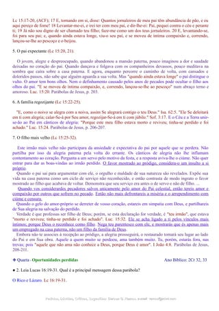 Lc 15:17-20, (ACF); 17 E, tornando em si, disse: Quantos jornaleiros de meu pai têm abundância de pão, e eu
aqui pereço de fome! 18 Levantar-me-ei, e irei ter com meu pai, e dir-lhe-ei: Pai, pequei contra o céu e perante
ti; 19 Já não sou digno de ser chamado teu filho; faze-me como um dos teus jornaleiros. 20 E, levantando-se,
foi para seu pai; e, quando ainda estava longe, viu-o seu pai, e se moveu de íntima compaixão e, correndo,
lançou-se-lhe ao pescoço e o beijou.
5. O pai expectante (Lc 15:20, 21).
O jovem, alegre e despreocupado, quando abandonou a mansão paterna, pouco imaginou a dor e saudade
deixadas no coração do pai. Quando dançava e folgava com os companheiros devassos, pouco meditava na
sombra que caíra sobre a casa paterna. E agora, enquanto percorre o caminho de volta, com cansados e
doloridos passos, não sabe que alguém aguarda a sua volta. Mas "quando ainda estava longe" o pai distingue o
vulto. O amor tem bons olhos. Nem o definhamento causado pelos anos de pecados pode ocultar o filho aos
olhos do pai. "E se moveu de íntima compaixão, e, correndo, lançou-se-lhe ao pescoço" num abraço terno e
amoroso. Luc. 15:20. Parábolas de Jesus, p. 203.
6. A família regozijante (Lc 15:22-25).
"E, como o noivo se alegra com a noiva, assim Se alegrará contigo o teu Deus." Isa. 62:5. "Ele Se deleitará
em ti com alegria; calar-Se-á por Seu amor, regozijar-Se-á em ti com júbilo." Sof. 3:17. E o Céu e a Terra unir-
se-ão ao Pai em cânticos de alegria: "Porque este meu filho estava morto e reviveu; tinha-se perdido e foi
achado." Luc. 15:24. Parábolas de Jesus, p. 206-207.
7. O filho mais velho (Lc 15:25-32).
Este irmão mais velho não participara da ansiedade e expectativa do pai por aquele que se perdera. Não
partilha por isso da alegria paterna pela volta do errante. Os cânticos de alegria não lhe inflamam
contentamento ao coração. Pergunta a um servo pelo motivo da festa, e a resposta aviva-lhe o ciúme. Não quer
entrar para dar as boas-vindas ao irmão perdido. O favor mostrado ao pródigo, considera-o um insulto a si
próprio.
Quando o pai sai para argumentar com ele, o orgulho e maldade de sua natureza são revelados. Expõe sua
vida na casa paterna como um ciclo de serviço não reconhecido, e então contrasta de modo ingrato o favor
mostrado ao filho que acabava de voltar. Demonstra que seu serviço era antes o de servo e não de filho. ...
Quando vos considerardes pecadores salvos unicamente pelo amor do Pai celestial, então tereis amor e
compaixão por outros que sofrem no pecado. Então não mais defrontareis a miséria e o arrependimento com
ciúme e censura.
Quando o gelo do amor-próprio se derreter de vosso coração, estareis em simpatia com Deus, e partilhareis
de Sua alegria na salvação do perdido.
Verdade é que professas ser filho de Deus; porém, se esta declaração for verdade, é "teu irmão", que estava
"morto e reviveu; tinha-se perdido e foi achado". Luc. 15:32. Ele se acha ligado a ti pelos vínculos mais
íntimos; porque Deus o reconhece como filho. Nega teu parentesco com ele, e mostrarás que és apenas mais
um empregado na casa paterna, não um filho da família de Deus.
Embora não te associes à recepção ao pródigo, a alegria prosseguirá, o restaurado tomará seu lugar ao lado
do Pai e em Sua obra. Aquele a quem muito se perdoou, ama também muito. Tu, porém, estarás fora, nas
trevas; pois "aquele que não ama não conhece a Deus, porque Deus é amor". I João 4:8. Parábolas de Jesus,
208-211.
❉ Quarta - Oportunidades perdidas Ano Bíblico: 2Cr 32, 33
● 2. Leia Lucas 16:19-31. Qual é a principal mensagem dessa parábola?
O Rico e Lázaro. Lc 16:19-31.
Pedidos, Dúvidas, Críticas, Sugestões:Pedidos, Dúvidas, Críticas, Sugestões: Gerson G. Ramos.Gerson G. Ramos. e-mail:e-mail: ramos@advir.comramos@advir.com
 