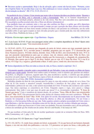 ► Devemos aceitar a oportunidade; Hoje é dia da salvação, após a morte não haverá outra. “Portanto, como
diz o Espírito Santo: Se ouvirdes hoje a sua voz, Não endureçais os vossos corações, Como na provocação, no
dia da tentação no deserto”. Hb 3:7-8, 15-19; 2Co 6:1-2.
Na parábola do rico e Lázaro, Cristo mostra que nesta vida os homens decidem seu destino eterno. Durante o
tempo da graça de Deus, esta é oferecida a toda a humanidade. Mas, se os homens desperdiçam as
oportunidades na satisfação própria, afastam-se da vida eterna. Não lhes será concedida nova oportunidade.
Por sua própria escolha cavaram entre eles e Deus um abismo intransponível.
Essa parábola traça um contraste entre o rico que não confiara em Deus e o pobre que nEle depositara
confiança. Cristo mostra que se está aproximando o tempo em que a posição das duas classes será invertida.
Os que, embora pobres nos bens deste mundo confiam em Deus e são pacientes no sofrimento, um dia serão
exaltados sobre os que agora ocupam as mais elevadas posições que o mundo pode dar, mas não submeteram
sua vida a Deus. Parábolas de Jesus, p. 260.
❉ Quinta - Eu era cego e agora vejo - Cego Bartimeu - Zaqueu Ano Bíblico: 2Cr 34–36
● 3. Leia Lucas 18:35-43. O que essa passagem ensina sobre a completa dependência de Deus? Quem entre
nós já não clamou, às vezes: “Tem misericórdia de mim”?
Lc 18:35-43, (ACF); 35 E aconteceu que chegando ele perto de Jericó, estava um cego assentado junto do
caminho, mendigando. 36 E, ouvindo passar a multidão, perguntou que era aquilo. 37 E disseram-lhe que
Jesus Nazareno passava. 38 Então clamou, dizendo: Jesus, Filho de Davi, tem misericórdia de mim. 39 E os
que iam passando repreendiam-no para que se calasse; mas ele clamava ainda mais: Filho de Davi, tem
misericórdia de mim! 40 Então Jesus, parando, mandou que lho trouxessem; e, chegando ele, perguntou-lhe,
41 Dizendo: Que queres que te faça? E ele disse: Senhor, que eu veja. 42 E Jesus lhe disse: Vê; a tua fé te
salvou. 43 E logo viu, e seguia-o, glorificando a Deus. E todo o povo, vendo isto, dava louvores a Deus.
► Somos dependentes de Deus em todas as áreas da vida, no físico, mental e espiritual. 3Jo 2.
Unicamente quando o pecador sente a necessidade de um Salvador, é que seu coração se dilata em busca
dAquele que o pode ajudar. Quando Jesus andava entre os homens, eram os doentes que queriam um médico.
Os pobres, os afligidos e opressos, seguiam após Ele, para receberem o auxílio, o conforto que não podiam
encontrar em parte alguma. O cego Bartimeu espera à beira da estrada; por muito tempo tem ele aguardado o
momento de ver a Cristo. (Mc 10:46). Acrescentei o parêntese.
Multidões dotadas do dom da vista, passam para lá e para cá, mas não sentem o desejo de ver a Jesus. Um
olhar de fé Lhe tocaria o amorável coração, trazendo-lhes o benefício de Sua graça; mas ignoram a
enfermidade e pobreza de sua vida, e não sentem necessidade de Cristo. O mesmo não acontecia com o pobre
cego. Sua única esperança se concentrava em Cristo. Enquanto espera e vigia, ouve passos e indaga
ansiosamente: Que ruído é esse que ouço de gente que passa? E os circunstantes respondem: "É Jesus de
Nazaré que passa." Com a veemência de intenso desejo, ele exclama: "Jesus, filho de Davi, tem misericórdia
de mim!" Mar. 10:47. Eles procuraram fazê-lo calar, porém ele clamava ainda com mais veemência: "Filho de
Davi, tem misericórdia de mim!" Mar. 10:48. Este apelo foi ouvido. Recompensada sua fé perseverante. Não
somente foi restaurada a vista física, mas foram-lhe abertos os olhos do entendimento. Vê em Cristo o
Redentor, e o Sol da justiça brilha em sua vida. Todos quantos sentem a própria necessidade de Cristo como o
cego Bartimeu, e são tão sinceros e decididos como ele foi, hão de, como ele, receber a bênção que anseiam.
Os sofredores e aflitos que buscavam a Cristo como seu ajudador, ficavam encantados com a divina perfeição,
a beleza da santidade que lhe irradiavam do caráter. Review and Herald, 15 de março de 1887.
Os que recebem a Cristo pela fé, hão de receber igualmente o poder de se tornarem filhos de Deus. SDA
Bible Commentary, vol. 1, pág. 1.110.
● 4. Leia Lucas 19:1-10. Quem era o “cego” nessa história?
Lc 19:1-10, (ACF); 1 E, tendo Jesus entrado em Jericó, ia passando. 2 E eis que havia ali um homem chamado
Zaqueu; e era este um chefe dos publicanos, e era rico. 3 E procurava ver quem era Jesus, e não podia, por
Pedidos, Dúvidas, Críticas, Sugestões:Pedidos, Dúvidas, Críticas, Sugestões: Gerson G. Ramos.Gerson G. Ramos. e-mail:e-mail: ramos@advir.comramos@advir.com
 