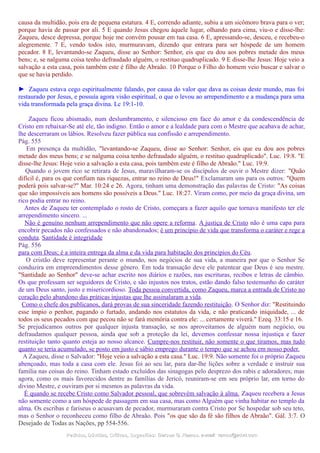 causa da multidão, pois era de pequena estatura. 4 E, correndo adiante, subiu a um sicômoro brava para o ver;
porque havia de passar por ali. 5 E quando Jesus chegou àquele lugar, olhando para cima, viu-o e disse-lhe:
Zaqueu, desce depressa, porque hoje me convém pousar em tua casa. 6 E, apressando-se, desceu, e recebeu-o
alegremente. 7 E, vendo todos isto, murmuravam, dizendo que entrara para ser hóspede de um homem
pecador. 8 E, levantando-se Zaqueu, disse ao Senhor: Senhor, eis que eu dou aos pobres metade dos meus
bens; e, se nalguma coisa tenho defraudado alguém, o restituo quadruplicado. 9 E disse-lhe Jesus: Hoje veio a
salvação a esta casa, pois também este é filho de Abraão. 10 Porque o Filho do homem veio buscar e salvar o
que se havia perdido.
► Zaqueu estava cego espiritualmente falando, por causa do valor que dava as coisas deste mundo, mas foi
restaurado por Jesus, e possuía agora visão espiritual, o que o levou ao arrependimento e a mudança para uma
vida transformada pela graça divina. Lc 19:1-10.
Zaqueu ficou abismado, num deslumbramento, e silencioso em face do amor e da condescendência de
Cristo em rebaixar-Se até ele, tão indigno. Então o amor e a lealdade para com o Mestre que acabava de achar,
lhe descerraram os lábios. Resolveu fazer pública sua confissão e arrependimento.
Pág. 555
Em presença da multidão, "levantando-se Zaqueu, disse ao Senhor: Senhor, eis que eu dou aos pobres
metade dos meus bens; e se nalguma coisa tenho defraudado alguém, o restituo quadruplicado". Luc. 19:8. "E
disse-lhe Jesus: Hoje veio a salvação a esta casa, pois também este é filho de Abraão." Luc. 19:9.
Quando o jovem rico se retirara de Jesus, maravilharam-se os discípulos de ouvir o Mestre dizer: "Quão
difícil é, para os que confiam nas riquezas, entrar no reino de Deus!" Exclamaram uns para os outros: "Quem
poderá pois salvar-se?" Mar. 10:24 e 26. Agora, tinham uma demonstração das palavras de Cristo: "As coisas
que são impossíveis aos homens são possíveis a Deus." Luc. 18:27. Viram como, por meio da graça divina, um
rico podia entrar no reino.
Antes de Zaqueu ter contemplado o rosto de Cristo, começara a fazer aquilo que tornava manifesto ter ele
arrependimento sincero. ...
Não é genuíno nenhum arrependimento que não opere a reforma. A justiça de Cristo não é uma capa para
encobrir pecados não confessados e não abandonados; é um princípio de vida que transforma o caráter e rege a
conduta. Santidade é integridade
Pág. 556
para com Deus; é a inteira entrega da alma e da vida para habitação dos princípios do Céu.
O cristão deve representar perante o mundo, nos negócios de sua vida, a maneira por que o Senhor Se
conduzira em empreendimentos desse gênero. Em toda transação deve ele patentear que Deus é seu mestre.
"Santidade ao Senhor" deve-se achar escrito nos diários e razões, nas escrituras, recibos e letras de câmbio.
Os que professam ser seguidores de Cristo, e são injustos nos tratos, estão dando falso testemunho do caráter
de um Deus santo, justo e misericordioso. Toda pessoa convertida, como Zaqueu, marca a entrada de Cristo no
coração pelo abandono das práticas injustas que lhe assinalaram a vida.
Como o chefe dos publicanos, dará provas de sua sinceridade fazendo restituição. O Senhor diz: "Restituindo
esse ímpio o penhor, pagando o furtado, andando nos estatutos da vida, e não praticando iniquidade, ... de
todos os seus pecados com que pecou não se fará memória contra ele: ... certamente viverá." Ezeq. 33:15 e 16.
Se prejudicamos outros por qualquer injusta transação, se nos aproveitamos de alguém num negócio, ou
defraudamos qualquer pessoa, ainda que sob a proteção da lei, devemos confessar nossa injustiça e fazer
restituição tanto quanto esteja ao nosso alcance. Cumpre-nos restituir, não somente o que tiramos, mas tudo
quanto se teria acumulado, se posto em justo e sábio emprego durante o tempo que se achou em nosso poder.
A Zaqueu, disse o Salvador: "Hoje veio a salvação a esta casa." Luc. 19:9. Não somente foi o próprio Zaqueu
abençoado, mas toda a casa com ele. Jesus foi ao seu lar, para dar-lhe lições sobre a verdade e instruir sua
família nas coisas do reino. Tinham estado excluídos das sinagogas pelo desprezo dos rabis e adoradores; mas
agora, como os mais favorecidos dentre as famílias de Jericó, reuniram-se em seu próprio lar, em torno do
divino Mestre, e ouviram por si mesmos as palavras da vida.
É quando se recebe Cristo como Salvador pessoal, que sobrevém salvação à alma. Zaqueu recebera a Jesus
não somente como a um hóspede de passagem em sua casa, mas como Alguém que vinha habitar no templo da
alma. Os escribas e fariseus o acusavam de pecador, murmuraram contra Cristo por Se hospedar sob seu teto,
mas o Senhor o reconheceu como filho de Abraão. Pois "os que são da fé são filhos de Abraão". Gál. 3:7. O
Desejado de Todas as Nações, pp 554-556.
Pedidos, Dúvidas, Críticas, Sugestões:Pedidos, Dúvidas, Críticas, Sugestões: Gerson G. Ramos.Gerson G. Ramos. e-mail:e-mail: ramos@advir.comramos@advir.com
 