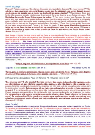 Servos da justiça
Pois quê? Pecaremos porque não estamos debaixo da lei, mas debaixo da graça? De modo nenhum! 16 Não
sabeis vós que a quem vos apresentardes por servos para lhe obedecer, sois servos daquele a quem
obedeceis, ou do pecado para a morte, ou da obediência para a justiça? 17 Mas graças a Deus que,
tendo sido servos do pecado, obedecestes de coração à forma de doutrina a que fostes entregues. 18 E,
libertados do pecado, fostes feitos servos da justiça. 19 Falo como homem, pela fraqueza da vossa
carne; pois que, assim como apresentastes os vossos membros para servirem à imundícia e à maldade
para a maldade, assim apresentai agora os vossos membros para servirem à justiça para a santificação. 20
Porque, quando éreis servos do pecado, estáveis livres da justiça. 21 E que fruto tínheis, então, das coisas
de que agora vos envergonhais? Porque o fim delas é a morte. 22 Mas, agora, libertados do pecado e
feitos servos de Deus, tendes o vosso fruto para santificação, e por fim a vida eterna. 23 Porque o
salário do pecado é a morte, mas o dom gratuito de Deus é a vida eterna, por Cristo Jesus, nosso
Senhor. Rm 6:1-23. RC
Hoje, fizeste o Senhor declarar que te será por Deus, e que andarás nos Seus caminhos, e guardarás os
Seus estatutos, e os Seus mandamentos, e os Seus juízos, e darás ouvidos à Sua voz. E o Senhor, hoje, te
fez dizer que Lhe serás por povo Seu próprio, como te disse, e que guardarás todos os Seus mandamentos.
Deut. 26:17 e 18. … Por nosso voto batismal proclamamos e solenemente confessamos o Senhor
Jeová como nosso Governante. Virtualmente fazemos um solene juramento, em nome do Pai, do Filho e
do Espírito Santo, de que daí em diante nossa vida será imersa na vida dessas três grandes Personalidades,
de modo que a vida que devemos viver na carne seja vivida em fiel obediência à sagrada lei de Deus.
Declaramo-nos a nós mesmos mortos, e nossa vida escondida com Cristo em Deus, assim que a
partir daí andemos com Ele em novidade de vida, como homens e mulheres que têm experimentado
o novo nascimento. Reconhecemos o concerto de Deus conosco, e empenhamo-nos em buscar as coisas
que são de cima, onde Cristo está assentado à mão direita de Deus. Por nossa profissão de fé
reconhecemos o Senhor como nosso Deus, e entregamo-nos à obediência aos Seus mandamentos.
Manuscrito 67, 1907.
“Porque, segundo o homem interior, tenho prazer na lei de Deus”. Rm 7:22. RC
Segunda - A lei do pecado e da morte (Rm 8:1-8) Ano Bíblico: 1Cr 13–16
“Agora, pois, já nenhuma condenação há para os que estão em Cristo Jesus. Porque a lei do Espírito
da vida, em Cristo Jesus, te livrou da lei do pecado e da morte. ...” (Romanos 8:1-8 RA)
2. De que forma a discussão de Paulo em Romanos 7:7-13 ilustra o papel da lei?
“Que diremos, pois? É a lei pecado? De modo nenhum! Mas eu não teria conhecido o pecado, senão
por intermédio da lei; pois não teria eu conhecido a cobiça, se a lei não dissera: Não cobiçarás. Mas o
pecado, tomando ocasião pelo mandamento, despertou em mim toda sorte de concupiscência; porque, sem
lei, está morto o pecado. Outrora, sem a lei, eu vivia; mas, sobrevindo o preceito, reviveu o pecado, e
eu morri. E o mandamento que me fora para vida, verifiquei que este mesmo se me tornou para morte.
Porque o pecado, prevalecendo-se do mandamento, pelo mesmo mandamento, me enganou e me matou.
Por conseguinte, a lei é santa; e o mandamento, santo, e justo, e bom. Acaso o bom se me tornou em
morte? De modo nenhum! Pelo contrário, o pecado, para revelar-se como pecado, por meio de uma
coisa boa, causou-me a morte, a fim de que, pelo mandamento, se mostrasse sobremaneira maligno.”
(Romanos 7:7-13 RA)
Que é Pecado?
A pessoa precisa primeiro convencer-se do pecado antes que o pecador sinta o desejo de ir a Cristo.
"O pecado é a transgressão da lei." I João 3:4. "Eu não teria conhecido o pecado, senão por intermédio da
lei." Rom. 7:7. Quando o mandamento impressionou a consciência de Saulo, reviveu o pecado, e ele
morreu. Considerou-se condenado pela lei de Deus. O pecador só pode convencer-se de sua culpa
quando compreende o que constitui pecado. É impossível que um indivíduo experimente a santificação
bíblica enquanto mantém a ideia de que, se crê em Cristo, é indiferente se obedece à lei de Deus, ou se
desobedece a ela. Fé e Obras, 31.
A lei e o evangelho estão em perfeita harmonia. Um sustenta o outro. Em toda a sua majestade a lei
confronta a consciência, levando o pecador a sentir sua necessidade de Cristo como propiciação do
pecado. O evangelho reconhece o poder e imutabilidade da lei. "Eu não teria conhecido o pecado, senão
ramos@advir.comramos@advir.com
 