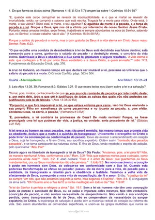 4. De que forma os textos acima (Romanos 4:15, 5:13 e 7:7) lançam luz sobre 1 Coríntios 15:54-58?
“E, quando este corpo corruptível se revestir de incorruptibilidade, e o que é mortal se revestir de
imortalidade, então, se cumprirá a palavra que está escrita: Tragada foi a morte pela vitória. Onde está, ó
morte, a tua vitória? Onde está, ó morte, o teu aguilhão? O aguilhão da morte é o pecado, e a força do
pecado é a lei. Graças a Deus, que nos dá a vitória por intermédio de nosso Senhor Jesus Cristo.
Portanto, meus amados irmãos, sede firmes, inabaláveis e sempre abundantes na obra do Senhor, sabendo
que, no Senhor, o vosso trabalho não é vão.” (1 Coríntios 15:54-58 RA)
Porque o salário do pecado é a morte, mas o dom gratuito de Deus é a vida eterna em Cristo Jesus nosso
Senhor. Rom. 6:23.
“O que escolhe uma conduta de desobediência à lei de Deus está decidindo seu futuro destino; está
semeando para a carne, ganhando o salário do pecado - a destruição eterna, o contrário da vida
eterna. Submissão a Deus e obediência a Sua santa lei produzem o seguro resultado. 'A vida eterna é
esta: que conheçam a Ti só por único Deus verdadeiro e a Jesus Cristo, a quem enviaste.'” João 17:3.
Fundamentos da Educação Cristã, pág. 376.
A cruz do Calvário, ao mesmo tempo em que declara ser imutável a lei, proclama ao Universo que o
salário do pecado é a morte. O Grande Conflito, págs. 503 e 504.
Quarta - A lei impotente Ano Bíblico: 1Cr 21–24
5. Leia Atos 13:38, 39; Romanos 8:3; Gálatas 3:21. O que esses textos nos dizem sobre a lei e a salvação?
“Tomai, pois, irmãos, conhecimento de que se vos anuncia remissão de pecados por intermédio deste;
e, por meio dele, todo o que crê é justificado de todas as coisas das quais vós não pudestes ser
justificados pela lei de Moisés.” (Atos 13:38-39 RA)
“Porquanto o que fora impossível à lei, no que estava enferma pela carne, isso fez Deus enviando o
seu próprio Filho em semelhança de carne pecaminosa e no tocante ao pecado; e, com efeito,
condenou Deus, na carne, o pecado,” (Romanos 8:3 RA)
“É, porventura, a lei contrária às promessas de Deus? De modo nenhum! Porque, se fosse
promulgada uma lei que pudesse dar vida, a justiça, na verdade, seria procedente de lei.” (Gálatas
3:21 RA)
A lei revela ao homem os seus pecados, mas não provê remédio. Ao mesmo tempo que promete vida
ao obediente, declara que a morte é o quinhão do transgressor. Unicamente o evangelho de Cristo o
pode livrar da condenação ou contaminação do pecado. Deve ele exercer o arrependimento em relação
a Deus, cuja lei transgrediu, e fé em Cristo, seu sacrifício expiatório. Obtém assim "remissão dos pecados
passados", e se torna participante da natureza divina. É filho de Deus, tendo recebido o espírito de adoção,
pelo qual clama: "Aba, Pai!"
Estaria agora na liberdade de transgredir a lei de Deus? Diz Paulo: "Anulamos, pois, a lei pela fé? Não,
de maneira nenhuma! Antes, confirmamos a lei." Rom. 3:31 "Nós que estamos mortos para o pecado, como
viveremos ainda nele?" Rom. 6:2. E João declara: "Este é o amor de Deus: que guardemos os Seus
mandamentos; ora, os Seus mandamentos não são penosos." I João 5:3. No novo nascimento o coração
é posto em harmonia com Deus, ao colocar-se em conformidade com a Sua lei. Quando esta
poderosa transformação se efetua no pecador, passou ele da morte para a vida, do pecado para a
santidade, da transgressão e rebelião para a obediência e lealdade. Terminou a velha vida de
afastamento de Deus, começando a nova vida de reconciliação, de fé e amor. Então, "a justiça da lei"
se cumpre "em nós, que não andamos segundo a carne, mas segundo o Espírito". Rom. 8:4. E a linguagem
da alma será: "Oh! Quanto amo a Tua lei! É a minha meditação em todo o dia." Sal. 119:97.
"A lei do Senhor é perfeita e refrigera a alma." Sal. 19:7. Sem a lei os homens não têm uma concepção
justa da pureza e santidade de Deus, ou da culpa e impureza deles mesmos. Não têm verdadeira
convicção do pecado, e não sentem necessidade de arrependimento. Não vendo a sua condição
perdida, como transgressores da lei de Deus, não se compenetram da necessidade do sangue
expiatório de Cristo. A esperança de salvação é aceita sem a mudança radical do coração ou reforma da
vida. São assim abundantes as conversões superficiais, e unem-se às igrejas multidões que nunca se
ramos@advir.comramos@advir.com
 