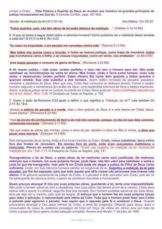 uniram a Cristo. ... Pela Palavra e Espírito de Deus se revelam aos homens os grandes princípios de
justiça incorporados em Sua lei. O Grande Conflito, págs. 467-469.
Quinta - A maldição da lei (Gl 3:10-14) Ano Bíblico: 1Cr 25–27
“Todos quantos, pois, são das obras da lei estão debaixo de maldição. ...” (Gálatas 3:10-14 RA)
6. O que os textos a seguir dizem sobre a natureza humana? Como podemos ver a realidade dessa verdade
a cada dia? Sl 51:5; Is 64:6; Rm 3:23
“Eu nasci na iniquidade, e em pecado me concebeu minha mãe.” (Salmos 51:5 RA)
“Mas todos nós somos como o imundo, e todas as nossas justiças, como trapo da imundícia; todos
nós murchamos como a folha, e as nossas iniquidades, como um vento, nos arrebatam.” (Is 64:6 RA)
“pois todos pecaram e carecem da glória de Deus,” (Romanos 3:23 RA)
A lei requer justiça - vida justa, caráter perfeito; e isso não tem o homem para dar. Não pode
satisfazer as reivindicações da santa lei divina. Mas Cristo, vindo à Terra como homem, viveu vida
santa, e desenvolveu caráter perfeito. Estes oferece Ele como dom gratuito a todos quantos o
queiram receber. Sua vida substitui a dos homens. Assim obtêm remissão de pecados passados,
mediante a paciência de Deus. Mais que isso, Cristo lhes comunica os atributos divinos. Forma o caráter
humano segundo a semelhança do caráter de Deus, uma esplêndida estrutura de força e beleza espirituais.
Assim, a própria justiça da lei se cumpre no crente em Cristo. Deus pode ser "justo e justificador daquele que
tem fé em Jesus". Rom. 3:26. O Desejado de Todas as Nações, p. 762.
7. Como o texto de Romanos 6:23 ajuda a definir o que significa a "maldição da lei"? Leia também Gn
2:17; Ez 18:4.
“porque o salário do pecado é a morte, mas o dom gratuito de Deus é a vida eterna em Cristo Jesus,
nosso Senhor.” (Romanos 6:23 RA)
“mas da árvore do conhecimento do bem e do mal não comerás; porque, no dia em que dela comeres,
certamente morrerás.” (Gênesis 2:17 RA)
“Eis que todas as almas são minhas; como a alma do pai, também a alma do filho é minha; a alma que
pecar, essa morrerá.” (Ezequiel 18:4 RA)
Pela transgressão da lei divina, Adão e Eva foram banidos do Éden. Cristo, nosso substituto, devia sofrer
fora dos limites de Jerusalém. Ele morreu fora da porta, onde eram executados malfeitores e
homicidas. Plenas de sentido são as palavras: "Cristo nos resgatou da maldição da lei, fazendo-Se
maldição por nós." Gál. 3:13. O Desejado de Todas as Nações, pág. 741.
Transgredimos a lei de Deus, e pelas obras da lei nenhuma carne será justificada. Os melhores
esforços que o homem, em suas próprias forças, pode fazer, não têm valor para satisfazer a santa e
justa lei que ele transgrediu; mas pela fé em Cristo pode ele alegar a justiça do Filho de Deus como
suficiente. Cristo, em Sua natureza humana satisfez as exigências da lei. Suportou a maldição da lei pelo
pecador, por Ele fez expiação, para que todo aquele que nEle cresse não perecesse mas tivesse vida
eterna. A fé genuína apropria-se da justiça de Cristo, e o pecador é feito vencedor com Cristo; pois ele se
faz participante da natureza divina, e assim se combinam divindade e humanidade.
Quem procura alcançar O Céu por suas próprias obras, guardando a lei, tenta uma impossibilidade.
Não pode o homem salvar-se sem a obediência, mas suas obras não devem provir de si mesmo; Cristo deve
operar nele o querer e o efetuar, segundo Sua boa vontade. Se o homem pudesse salvar-se por suas obras,
teria ele algo em si mesmo, pelo qual se alegrar. O esforço que o homem faz em suas próprias forças
para obter a salvação, é representado pela oferta de Caim. Tudo que o homem pode fazer sem Cristo
é poluído pelo egoísmo e pecado; mas aquilo que é operado pela fé é aceitável a Deus. Quando
procuramos alcançar o Céu pelos méritos de Cristo, a alma faz progresso. Olhando para Jesus, autor e
consumador de nossa fé, podemos prosseguir de força em força, de vitória em vitória; pois por meio de
Cristo a graça de Deus operou nossa salvação completa. Review and Herald, 1º de julho de 1890.
ramos@advir.comramos@advir.com
 
