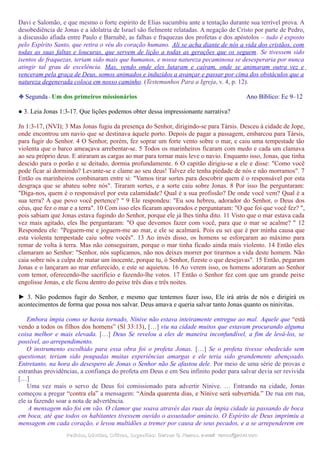 Davi e Salomão, e que mesmo o forte espírito de Elias sucumbiu ante a tentação durante sua terrível prova. A
desobediência de Jonas e a idolatria de Israel são fielmente relatadas. A negação de Cristo por parte de Pedro,
a discussão afiada entre Paulo e Barnabé, as falhas e fraquezas dos profetas e dos apóstolos – tudo é exposto
pelo Espírito Santo, que retira o véu do coração humano. Ali se acha diante de nós a vida dos cristãos, com
todas as suas faltas e loucuras, que servem de lição a todas as gerações que os seguem. Se tivessem sido
isentos de fraquezas, teriam sido mais que humanos, e nossa natureza pecaminosa se desesperaria por nunca
atingir tal grau de excelência. Mas, vendo onde eles lutaram e caíram, onde se animaram outra vez e
venceram pela graça de Deus, somos animados e induzidos a avançar e passar por cima dos obstáculos que a
natureza degenerada coloca em nosso caminho. (Testemunhos Para a Igreja, v. 4, p. 12).
❉ Segunda - Um dos primeiros missionários Ano Bíblico: Ec 9–12
● 3. Leia Jonas 1:3-17. Que lições podemos obter dessa impressionante narrativa?
Jn 1:3-17, (NVI); 3 Mas Jonas fugiu da presença do Senhor, dirigindo-se para Társis. Desceu à cidade de Jope,
onde encontrou um navio que se destinava àquele porto. Depois de pagar a passagem, embarcou para Társis,
para fugir do Senhor. 4 O Senhor, porém, fez soprar um forte vento sobre o mar, e caiu uma tempestade tão
violenta que o barco ameaçava arrebentar-se. 5 Todos os marinheiros ficaram com medo e cada um clamava
ao seu próprio deus. E atiraram as cargas ao mar para tornar mais leve o navio. Enquanto isso, Jonas, que tinha
descido para o porão e se deitado, dormia profundamente. 6 O capitão dirigiu-se a ele e disse: "Como você
pode ficar aí dormindo? Levante-se e clame ao seu deus! Talvez ele tenha piedade de nós e não morramos". 7
Então os marinheiros combinaram entre si: "Vamos tirar sortes para descobrir quem é o responsável por esta
desgraça que se abateu sobre nós". Tiraram sortes, e a sorte caiu sobre Jonas. 8 Por isso lhe perguntaram:
"Diga-nos, quem é o responsável por esta calamidade? Qual é a sua profissão? De onde você vem? Qual é a
sua terra? A que povo você pertence? " 9 Ele respondeu: "Eu sou hebreu, adorador do Senhor, o Deus dos
céus, que fez o mar e a terra". 10 Com isso eles ficaram apavorados e perguntaram: "O que foi que você fez? ",
pois sabiam que Jonas estava fugindo do Senhor, porque ele já lhes tinha dito. 11 Visto que o mar estava cada
vez mais agitado, eles lhe perguntaram: "O que devemos fazer com você, para que o mar se acalme? " 12
Respondeu ele: "Peguem-me e joguem-me ao mar, e ele se acalmará. Pois eu sei que é por minha causa que
esta violenta tempestade caiu sobre vocês". 13 Ao invés disso, os homens se esforçaram ao máximo para
remar de volta à terra. Mas não conseguiram, porque o mar tinha ficado ainda mais violento. 14 Então eles
clamaram ao Senhor: "Senhor, nós suplicamos, não nos deixes morrer por tirarmos a vida deste homem. Não
caia sobre nós a culpa de matar um inocente, porque tu, ó Senhor, fizeste o que desejavas". 15 Então, pegaram
Jonas e o lançaram ao mar enfurecido, e este se aquietou. 16 Ao verem isso, os homens adoraram ao Senhor
com temor, oferecendo-lhe sacrifício e fazendo-lhe votos. 17 Então o Senhor fez com que um grande peixe
engolisse Jonas, e ele ficou dentro do peixe três dias e três noites.
► 3. Não podemos fugir do Senhor, e mesmo que tentemos fazer isso, Ele irá atrás de nós e dirigirá os
acontecimentos de forma que possa nos salvar. Deus amava e queria salvar tanto Jonas quanto os ninivitas.
Embora ímpia como se havia tornado, Nínive não estava inteiramente entregue ao mal. Aquele que “está
vendo a todos os filhos dos homens” (Sl 33:13), […] viu na cidade muitos que estavam procurando alguma
coisa melhor e mais elevada. […] Deus Se revelou a eles de maneira inconfundível, a fim de levá-los, se
possível, ao arrependimento.
O instrumento escolhido para essa obra foi o profeta Jonas. […] Se o profeta tivesse obedecido sem
questionar, teriam sido poupadas muitas experiências amargas e ele teria sido grandemente abençoado.
Entretanto, na hora do desespero de Jonas o Senhor não Se afastou dele. Por meio de uma série de provas e
estranhas providências, a confiança do profeta em Deus e em Seu infinito poder para salvar devia ser revivida
[…]
Uma vez mais o servo de Deus foi comissionado para advertir Nínive. … Entrando na cidade, Jonas
começou a pregar “contra ela” a mensagem: “Ainda quarenta dias, e Nínive será subvertida.” De rua em rua,
ele ia fazendo soar a nota de advertência.
A mensagem não foi em vão. O clamor que soava através das ruas da ímpia cidade ia passando de boca
em boca, até que todos os habitantes tivessem ouvido o assustador anúncio. O Espírito de Deus imprimiu a
mensagem em cada coração, e levou multidões a tremer por causa de seus pecados, e a se arrependerem em
Pedidos, Dúvidas, Críticas, Sugestões:Pedidos, Dúvidas, Críticas, Sugestões: Gerson G. Ramos.Gerson G. Ramos. e-mail:e-mail: ramos@advir.comramos@advir.com
 