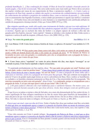 profunda humilhação. […] Sua condenação foi evitada. O Deus de Israel foi exaltado e honrado através do
mundo pagão, e Sua lei foi reverenciada. Não seria senão muitos anos mais tarde que Nínive devia cair presa
das nações vizinhas por causa do seu esquecimento de Deus e jactancioso orgulho […] A lição é para os
mensageiros de Deus hoje, quando as cidades das nações se encontram tão verdadeiramente em necessidade
do conhecimento dos atributos e propósitos do verdadeiro Deus, como os ninivitas do passado. […] De acordo
com os ensinamentos das Sagradas Escrituras, a única cidade que permanece é aquela cujo artífice e construtor
é Deus. […] O Senhor Jesus está convidando os seres humanos a se empenharem com santificada ambição no
sentido de assegurarem a herança imortal. (Vidas que Falam [MM 1971], p. 230).
Que ninguém suponha que, tendo sido usado como instrumento do Senhor, seja por isso todo-suficiente. O
Senhor emprega homens e os honra dando-lhes Sua sabedoria enquanto são fiéis e não acumulam glória para
si mesmos. Aqueles que se excluem das mãos do Senhor e se julgam capazes de realizar a obra não são
guiados pelo Seu Espírito, mas por “outro espírito”. Satanás se introduz e eles mudam de líder. Então ocorre a
esperteza e sutileza do ardil da serpente. (Olhando Para o Alto [MM 1983], p. 129).
❉ Terça - No ventre do grande peixe Ano Bíblico: Ct 1–4
● 4. Leia Mateus 12:40. Como Jesus tomou a história de Jonas e a aplicou a Si mesmo? Leia também Jo 2:19-
22.
Mt 12:40-41, (NVI); 40 Pois assim como Jonas esteve três dias e três noites no ventre de um grande peixe,
assim o Filho do homem ficará três dias e três noites no coração da terra. 41 Os homens de Nínive se
levantarão no juízo com esta geração e a condenarão; pois eles se arrependeram com a pregação de Jonas, e
agora está aqui o que é maior do que Jonas.
► 4. Como Jonas esteve “sepultado” no ventre do peixe durante três dias, mas depois “ressurgiu” ao ser
vomitado na praia, Cristo ficaria sepultado e depois ressuscitaria.
“E suspirando profundamente em Seu espírito, disse: ‘Por que pede esta geração um sinal? Nenhum sinal
lhe será dado, senão o sinal do profeta Jonas.’” Como Jonas havia estado três dias e três noites no ventre da
baleia, Cristo havia de estar o mesmo tempo “no seio da Terra”. E como a pregação de Jonas tinha sido o
sinal para os ninivitas, assim era a pregação de Cristo para Sua geração. Mas que contraste na recepção da
palavra! O povo da grande nação pagã tremeu ao ouvir a advertência de Deus. Reis e nobres se humilharam;
os exaltados e os humildes clamaram juntamente ao Deus do Céu, e Sua misericórdia lhes foi assegurada. “Os
ninivitas ressurgirão no juízo com esta geração”, disse Cristo, “e a condenarão, porque se arrependeram com a
pregação de Jonas. E eis que está aqui quem é mais do que Jonas” (Mt 12:40, 41).
[…] Os guias judaicos olhavam com cruel indiferença para o sofrimento humano. Em muitos casos, seu
egoísmo e opressão haviam causado a dor que Jesus aliviava. Assim, Seus milagres eram um opróbrio para
eles.
O que levava os judeus a rejeitar a obra do Salvador, era a mais alta demonstração de Seu caráter divino. A
maior significação de Seus milagres manifesta-se no fato de serem feitos para benefício da humanidade. A
mais alta prova de que veio de Deus, é revelar Sua vida o caráter divino. Ele fez as obras e falou as palavras de
Deus. Tal vida é o maior de todos os milagres. (O Desejado de Todas as Nações, p. 406, 407).
O povo quer um sinal, como nos dias de Cristo. Então o Senhor lhes disse que nenhum sinal lhes seria dado.
O sinal que deve ser manifestado agora e sempre é a atuação do Espírito Santo na mente do instrutor, para
tornar a Palavra o mais eficaz possível. A Palavra de Deus não é uma teoria morta, seca, mas espírito e vida.
(Mensagens Escolhidas, v. 2, p. 95).
“Uma vida coerente em Cristo é grande milagre. Na pregação da Palavra de Deus, o sinal que se deve
manifestar agora e sempre é a presença do Espírito Santo a fim de tornar a Palavra uma força regeneradora
para os que a ouvem. Esse é o testemunho de Deus perante o mundo quanto à divina missão de Seu Filho”. (O
Desejado de Todas as Nações, p. 407).
Pedidos, Dúvidas, Críticas, Sugestões:Pedidos, Dúvidas, Críticas, Sugestões: Gerson G. Ramos.Gerson G. Ramos. e-mail:e-mail: ramos@advir.comramos@advir.com
 