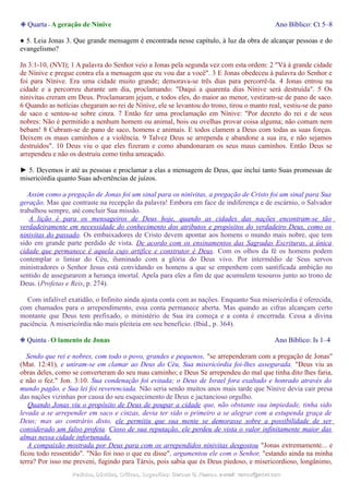 ❉ Quarta - A geração de Nínive Ano Bíblico: Ct 5–8
● 5. Leia Jonas 3. Que grande mensagem é encontrada nesse capítulo, à luz da obra de alcançar pessoas e do
evangelismo?
Jn 3:1-10, (NVI); 1 A palavra do Senhor veio a Jonas pela segunda vez com esta ordem: 2 "Vá à grande cidade
de Nínive e pregue contra ela a mensagem que eu vou dar a você". 3 E Jonas obedeceu à palavra do Senhor e
foi para Nínive. Era uma cidade muito grande; demorava-se três dias para percorrê-la. 4 Jonas entrou na
cidade e a percorreu durante um dia, proclamando: "Daqui a quarenta dias Nínive será destruída". 5 Os
ninivitas creram em Deus. Proclamaram jejum, e todos eles, do maior ao menor, vestiram-se de pano de saco.
6 Quando as notícias chegaram ao rei de Nínive, ele se levantou do trono, tirou o manto real, vestiu-se de pano
de saco e sentou-se sobre cinza. 7 Então fez uma proclamação em Nínive: "Por decreto do rei e de seus
nobres: Não é permitido a nenhum homem ou animal, bois ou ovelhas provar coisa alguma; não comam nem
bebam! 8 Cubram-se de pano de saco, homens e animais. E todos clamem a Deus com todas as suas forças.
Deixem os maus caminhos e a violência. 9 Talvez Deus se arrependa e abandone a sua ira, e não sejamos
destruídos". 10 Deus viu o que eles fizeram e como abandonaram os seus maus caminhos. Então Deus se
arrependeu e não os destruiu como tinha ameaçado.
► 5. Devemos ir até as pessoas e proclamar a elas a mensagem de Deus, que inclui tanto Suas promessas de
misericórdia quanto Suas advertências de juízos.
Assim como a pregação de Jonas foi um sinal para os ninivitas, a pregação de Cristo foi um sinal para Sua
geração. Mas que contraste na recepção da palavra! Embora em face de indiferença e de escárnio, o Salvador
trabalhou sempre, até concluir Sua missão.
A lição é para os mensageiros de Deus hoje, quando as cidades das nações encontram-se tão
verdadeiramente em necessidade do conhecimento dos atributos e propósitos do verdadeiro Deus, como os
ninivitas do passado. Os embaixadores de Cristo devem apontar aos homens o mundo mais nobre, que tem
sido em grande parte perdido de vista. De acordo com os ensinamentos das Sagradas Escrituras, a única
cidade que permanece é aquela cujo artífice e construtor é Deus. Com os olhos da fé os homens podem
contemplar o limiar do Céu, iluminado com a glória do Deus vivo. Por intermédio de Seus servos
ministradores o Senhor Jesus está convidando os homens a que se empenhem com santificada ambição no
sentido de assegurarem a herança imortal. Apela para eles a fim de que acumulem tesouros junto ao trono de
Deus. (Profetas e Reis, p. 274).
Com infalível exatidão, o Infinito ainda ajusta conta com as nações. Enquanto Sua misericórdia é oferecida,
com chamados para o arrependimento, essa conta permanece aberta. Mas quando as cifras alcançam certo
montante que Deus tem prefixado, o ministério de Sua ira começa e a conta é encerrada. Cessa a divina
paciência. A misericórdia não mais pleiteia em seu benefício. (Ibid., p. 364).
❉ Quinta - O lamento de Jonas Ano Bíblico: Is 1–4
Sendo que rei e nobres, com todo o povo, grandes e pequenos, "se arrependeram com a pregação de Jonas"
(Mat. 12:41), e uniram-se em clamar ao Deus do Céu, Sua misericórdia foi-lhes assegurada. "Deus viu as
obras deles, como se converteram do seu mau caminho; e Deus Se arrependeu do mal que tinha dito lhes faria,
e não o fez." Jon. 3:10. Sua condenação foi evitada; o Deus de Israel fora exaltado e honrado através do
mundo pagão, e Sua lei foi reverenciada. Não seria senão muitos anos mais tarde que Nínive devia cair presa
das nações vizinhas por causa do seu esquecimento de Deus e jactancioso orgulho.
Quando Jonas viu o propósito de Deus de poupar a cidade que, não obstante sua impiedade, tinha sido
levada a se arrepender em saco e cinzas, devia ter sido o primeiro a se alegrar com a estupenda graça de
Deus; mas ao contrário disto, ele permitiu que sua mente se demorasse sobre a possibilidade de ser
considerado um falso profeta. Cioso de sua reputação, ele perdeu de vista o valor infinitamente maior das
almas nessa cidade infortunada.
A compaixão mostrada por Deus para com os arrependidos ninivitas desgostou "Jonas extremamente... e
ficou todo ressentido". "Não foi isso o que eu disse", argumentou ele com o Senhor, "estando ainda na minha
terra? Por isso me preveni, fugindo para Társis, pois sabia que és Deus piedoso, e misericordioso, longânimo,
Pedidos, Dúvidas, Críticas, Sugestões:Pedidos, Dúvidas, Críticas, Sugestões: Gerson G. Ramos.Gerson G. Ramos. e-mail:e-mail: ramos@advir.comramos@advir.com
 