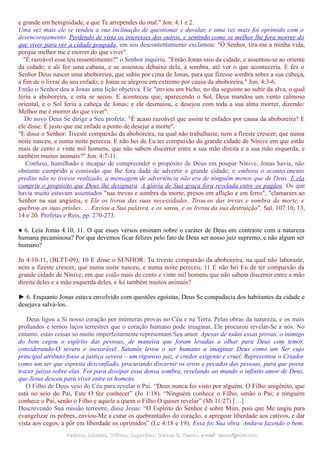 e grande em benignidade, e que Te arrependes do mal." Jon. 4:1 e 2.
Uma vez mais ele se rendeu a sua inclinação de questionar e duvidar, e uma vez mais foi oprimido com o
desencorajamento. Perdendo de vista os interesses dos outros, e sentindo como se melhor lhe fora morrer do
que viver para ver a cidade poupada, em seu descontentamento exclamou: "Ó Senhor, tira-me a minha vida,
porque melhor me é morrer do que viver".
"É razoável esse teu ressentimento?" o Senhor inquiriu. "Então Jonas saiu da cidade, e assentou-se ao oriente
da cidade; e ali fez uma cabana, e se assentou debaixo dela, à sombra, até ver o que aconteceria. E fez o
Senhor Deus nascer uma aboboreira, que subiu por cima de Jonas, para que fizesse sombra sobre a sua cabeça,
a fim de o livrar do seu enfado; e Jonas se alegrou em extremo por causa da aboboreira." Jon. 4:3-6.
Então o Senhor deu a Jonas uma lição objetiva. Ele "enviou um bicho, no dia seguinte ao subir da alva, o qual
feriu a aboboreira, e esta se secou. E aconteceu que, aparecendo o Sol, Deus mandou um vento calmoso
oriental, e o Sol feriu a cabeça de Jonas; e ele desmaiou, e desejou com toda a sua alma morrer, dizendo:
Melhor me é morrer do que viver".
De novo Deus Se dirige a Seu profeta: "É acaso razoável que assim te enfades por causa da aboboreira? E
ele disse: É justo que me enfade a ponto de desejar a morte".
"E disse o Senhor: Tiveste compaixão da aboboreira, na qual não trabalhaste, nem a fizeste crescer; que numa
noite nasceu, e numa noite pereceu. E não hei de Eu ter compaixão da grande cidade de Nínive em que estão
mais de cento e vinte mil homens, que não sabem discernir entre a sua mão direita e a sua mão esquerda, e
também muitos animais?" Jon. 4:7-11.
Confuso, humilhado e incapaz de compreender o propósito de Deus em poupar Nínive, Jonas havia, não
obstante cumprido a comissão que lhe fora dada de advertir a grande cidade; e embora o acontecimento
predito não se tivesse realizado, a mensagem de advertência não era de ninguém menos que de Deus. E ela
cumpriu o propósito que Deus lhe designara. A glória de Sua graça fora revelada entre os pagãos. Os que
havia muito estavam assentados "nas trevas e sombra da morte, presos em aflição e em ferro", "clamaram ao
Senhor na sua angústia, e Ele os livrou das suas necessidades. Tirou-os das trevas e sombra da morte, e
quebrou as suas prisões. ... Enviou a Sua palavra, e os sarou, e os livrou da sua destruição". Sal. 107:10, 13,
14 e 20. Profetas e Reis, pp. 270-273.
● 6. Leia Jonas 4:10, 11. O que esses versos ensinam sobre o caráter de Deus em contraste com a natureza
humana pecaminosa? Por que devemos ficar felizes pelo fato de Deus ser nosso juiz supremo, e não algum ser
humano?
Jn 4:10-11, (BLTT-09); 10 E disse o SENHOR: Tu tiveste compaixão da aboboreira, na qual não laboraste,
nem a fizeste crescer, que numa noite nasceu, e numa noite pereceu; 11 E não hei Eu de ter compaixão da
grande cidade de Nínive, em que estão mais de cento e vinte mil homens que não sabem discernir entre a mão
direita deles e a mão esquerda deles, e há também muitos animais?
► 6. Enquanto Jonas estava envolvido com questões egoístas, Deus Se compadecia dos habitantes da cidade e
desejava salvá-los.
Deus ligou a Si nosso coração por inúmeras provas no Céu e na Terra. Pelas obras da natureza, e os mais
profundos e ternos laços terrestres que o coração humano pode imaginar, Ele procurou revelar-Se a nós. No
entanto, estas coisas só muito imperfeitamente representam Seu amor. Apesar de todas essas provas, o inimigo
do bem cegou o espírito das pessoas, de maneira que foram levadas a olhar para Deus com temor,
considerando-O severo e inexorável. Satanás levou o ser humano a imaginar Deus como um Ser cujo
principal atributo fosse a justiça severa – um rigoroso juiz, e credor exigente e cruel. Representou o Criador
como um ser que espreita desconfiado, procurando discernir os erros e pecados das pessoas, para que possa
trazer juízos sobre elas. Foi para dissipar essa densa sombra, revelando ao mundo o infinito amor de Deus,
que Jesus desceu para viver entre os homens.
O Filho de Deus veio do Céu para revelar o Pai. “Deus nunca foi visto por alguém. O Filho unigênito, que
está no seio do Pai, Este O fez conhecer” (Jo 1:18). “Ninguém conhece o Filho, senão o Pai; e ninguém
conhece o Pai, senão o Filho e aquele a quem o Filho O quiser revelar” (Mt 11:27) […]
Descrevendo Sua missão terrestre, disse Jesus: “O Espírito do Senhor é sobre Mim, pois que Me ungiu para
evangelizar os pobres, enviou-Me a curar os quebrantados do coração, a apregoar liberdade aos cativos, e dar
vista aos cegos, a pôr em liberdade os oprimidos” (Lc 4:18 e 19). Essa foi Sua obra. Andava fazendo o bem,
Pedidos, Dúvidas, Críticas, Sugestões:Pedidos, Dúvidas, Críticas, Sugestões: Gerson G. Ramos.Gerson G. Ramos. e-mail:e-mail: ramos@advir.comramos@advir.com
 