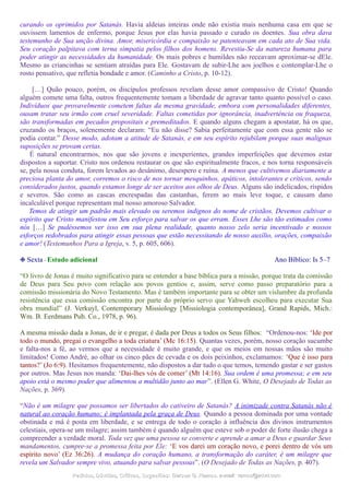 curando os oprimidos por Satanás. Havia aldeias inteiras onde não existia mais nenhuma casa em que se
ouvissem lamentos de enfermo, porque Jesus por elas havia passado e curado os doentes. Sua obra dava
testemunho de Sua unção divina. Amor, misericórdia e compaixão se patenteavam em cada ato de Sua vida.
Seu coração palpitava com terna simpatia pelos filhos dos homens. Revestiu-Se da natureza humana para
poder atingir as necessidades da humanidade. Os mais pobres e humildes não receavam aproximar-se dEle.
Mesmo as criancinhas se sentiam atraídas para Ele. Gostavam de subir-Lhe aos joelhos e contemplar-Lhe o
rosto pensativo, que refletia bondade e amor. (Caminho a Cristo, p. 10-12).
[…] Quão pouco, porém, os discípulos professos revelam desse amor compassivo de Cristo! Quando
alguém comete uma falta, outros frequentemente tomam a liberdade de agravar tanto quanto possível o caso.
Indivíduos que provavelmente cometem faltas da mesma gravidade, embora com personalidades diferentes,
ousam tratar seu irmão com cruel severidade. Faltas cometidas por ignorância, inadvertência ou fraqueza,
são transformadas em pecados propositais e premeditados. E quando alguns chegam a apostatar, há os que,
cruzando os braços, solenemente declaram: “Eu não disse? Sabia perfeitamente que com essa gente não se
podia contar.” Desse modo, adotam a atitude de Satanás, e em seu espírito rejubilam porque suas malignas
suposições se provam certas.
É natural encontrarmos, nos que são jovens e inexperientes, grandes imperfeições que devemos estar
dispostos a suportar. Cristo nos ordenou restaurar os que são espiritualmente fracos, e nos torna responsáveis
se, pela nossa conduta, forem levados ao desânimo, desespero e ruína. A menos que cultivemos diariamente a
preciosa planta do amor, corremos o risco de nos tornar mesquinhos, apáticos, intolerantes e críticos, sendo
considerados justos, quando estamos longe de ser aceitos aos olhos de Deus. Alguns são indelicados, ríspidos
e severos. São como as cascas encrespadas das castanhas, ferem ao mais leve toque, e causam dano
incalculável porque representam mal nosso amoroso Salvador.
Temos de atingir um padrão mais elevado ou seremos indignos do nome de cristãos. Devemos cultivar o
espírito que Cristo manifestou em Seu esforço para salvar os que erram. Esses Lhe são tão estimados como
nós […] Se pudéssemos ver isso em sua plena realidade, quanto nosso zelo seria incentivado e nossos
esforços redobrados para atingir essas pessoas que estão necessitando de nosso auxílio, orações, compaixão
e amor! (Testemunhos Para a Igreja, v. 5, p. 605, 606).
❉ Sexta - Estudo adicional Ano Bíblico: Is 5–7
“O livro de Jonas é muito significativo para se entender a base bíblica para a missão, porque trata da comissão
de Deus para Seu povo com relação aos povos gentios e, assim, serve como passo preparatório para a
comissão missionária do Novo Testamento. Mas é também importante para se obter um vislumbre da profunda
resistência que essa comissão encontra por parte do próprio servo que Yahweh escolheu para executar Sua
obra mundial” (J. Verkuyl, Contemporary Missiology [Missiologia contemporânea], Grand Rapids, Mich.:
Wm. B. Eerdmans Pub. Co., 1978, p. 96).
A mesma missão dada a Jonas, de ir e pregar, é dada por Deus a todos os Seus filhos: “Ordenou-nos: ‘Ide por
todo o mundo, pregai o evangelho a toda criatura’ (Mc 16:15). Quantas vezes, porém, nosso coração sucumbe
e falta-nos a fé, ao vermos que a necessidade é muito grande, e que os meios em nossas mãos são muito
limitados! Como André, ao olhar os cinco pães de cevada e os dois peixinhos, exclamamos: ‘Que é isso para
tantos?’ (Jo 6:9). Hesitamos frequentemente, não dispostos a dar tudo o que temos, temendo gastar e ser gastos
por outros. Mas Jesus nos manda: ‘Dai-lhes vós de comer’ (Mt 14:16). Sua ordem é uma promessa; e em seu
apoio está o mesmo poder que alimentou a multidão junto ao mar”. (Ellen G. White, O Desejado de Todas as
Nações, p. 369).
“Não é um milagre que possamos ser libertados do cativeiro de Satanás? A inimizade contra Satanás não é
natural ao coração humano; é implantada pela graça de Deus. Quando a pessoa dominada por uma vontade
obstinada e má é posta em liberdade, e se entrega de todo o coração à influência dos divinos instrumentos
celestiais, opera-se um milagre; assim também é quando alguém que esteve sob o poder de forte ilusão chega a
compreender a verdade moral. Toda vez que uma pessoa se converte e aprende a amar a Deus e guardar Seus
mandamentos, cumpre-se a promessa feita por Ele: ‘E vos darei um coração novo, e porei dentro de vós um
espírito novo’ (Ez 36:26). A mudança do coração humano, a transformação do caráter, é um milagre que
revela um Salvador sempre vivo, atuando para salvar pessoas”. (O Desejado de Todas as Nações, p. 407).
Pedidos, Dúvidas, Críticas, Sugestões:Pedidos, Dúvidas, Críticas, Sugestões: Gerson G. Ramos.Gerson G. Ramos. e-mail:e-mail: ramos@advir.comramos@advir.com
 