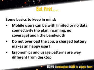 But first…
Some basics to keep in mind:
• Mobile users can be with limited or no data
   connectivity (no plan, roaming, no
   coverage) and little bandwidth
• Do not overload the cpu, a charged battery
   makes an happy user!
• Ergonomics and usage patterns are way
   different from desktop
 
