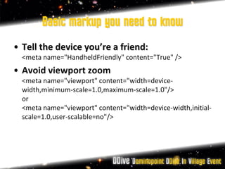 Basic markup you need to know
• Tell the device you’re a friend:
  <meta name="HandheldFriendly" content="True" />
• Avoid viewport zoom
  <meta name="viewport" content="width=device-
  width,minimum-scale=1.0,maximum-scale=1.0"/>
  or
  <meta name="viewport" content="width=device-width,initial-
  scale=1.0,user-scalable=no"/>
 