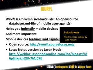 WURFL
Wireless Universal Resource File: An opensource
  database/xml-file of mobile user-agent(s)
Helps you indentify mobile devices
And more important
                                       Wurfl is made in Italy by
Mobile devices features and capabilities Passani
                                       Luca

• Open source: http://wurfl.sourceforge.net/
• Lotus Notes version by Jason Hook
  http://weblog.jasonhookonline.com/jho/blog.nsf/d
  6plinks/JHOK-7MJCPB
 