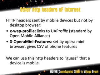 Other http headers of interest
HTTP headers sent by mobile devices but not by
  desktop browser:
• x-wap-profile: links to UAProfile (standard by
  Open Mobile Alliance)
• X-OperaMini-Features: set by opera mini
  browser, gives CSV of phone features

We can use this http headers to “guess” that a
 device is mobile
 