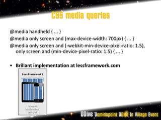 CSS media queries
@media handheld { ... }
@media only screen and (max-device-width: 700px) { ... }
@media only screen and (-webkit-min-device-pixel-ratio: 1.5),
 only screen and (min-device-pixel-ratio: 1.5) { ... }

• Brillant implementation at lessframework.com
 