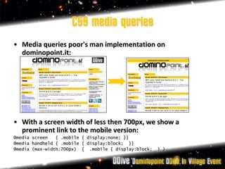 CSS media queries
• Media queries poor's man implementation on
  dominopoint.it:




• With a screen width of less then 700px, we show a
  prominent link to the mobile version:
@media screen   { .mobile { display:none; }}
@media handheld { .mobile { display:block; }}
@media (max-width:700px) { .mobile { display:block;   } }
 